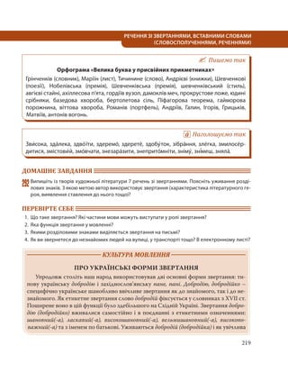 219
РЕЧЕННЯ ЗІ ЗВЕРТАННЯМИ, ВСТАВНИМИ СЛОВАМИ
(СЛОВОСПОЛУЧЕННЯМИ, РЕЧЕННЯМИ)
Пишемо так
Орфограма «Велика буква у присвійних прикметниках»
Грінченків (словник), Маріїн (лист), Тичинине (слово), Андрієві (книжки), Шевченкові
(поезії), Нобелівська (премія), Шевченківська (премія), шевченківський (стиль),
авгієві стайні, ахіллесова п’ята, гордіїв вузол, дамоклів меч, прокрустове ложе, юдині
срібняки, базедова хвороба, бертолетова сіль, Піфагорова теорема, гайморова
порожнина, віттова хвороба, Романів (портфель), Андріїв, Галин, Ігорів, Грицьків,
Матвіїв, антонів вогонь.
Наголошуємо так
Зви´сока, зда´лека, здво´ їти, здеремо´, здерете´, здобу´ток, зібра´ння, зле´гка, змилосе´р-
дитися, змістови´й, змо´вчати, знезара´зити, знеприто´мніти, зніму´, зні´меш, зняла´.
ДОМАШНЄ ЗАВДАННЯ
292Випишіть із творів художньої літератури 7 речень зі звертаннями. Поясніть уживання розді-
лових знаків. З якою метою автор використовує звертання (характеристика літературного ге-
роя, виявлення ставлення до нього тощо)?
ПЕРЕВІРТЕ СЕБЕ
1. Що таке звертання? Які частини мови можуть виступати у ролі звертання?
2. Яка функція звертання у мовленні?
3. Якими розділовими знаками виділяється звертання на письмі?
4. Як ви звернетеся до незнайомих людей на вулиці, у транспорті тощо? В електронному листі?
КУЛЬТУРА МОВЛЕННЯ
ПРО УКРАЇНСЬКІ ФОРМИ ЗВЕРТАННЯ
Упродовж століть наш народ використовував дві основні форми звертання: ти-
пову українську добродію і західнослов’янську пане, пані. Добродію, добродійко –
специфічно українське шанобливо ввічливе звертання як до знайомого, так і до не-
знайомого. Як етикетне звертання слово добродій фіксується у словниках з XVII ст.
Поширене воно в цій функції було здебільшого на Східній Україні. Звертання добро-
дію (добродійко) вживалися самостійно і в поєднанні з етикетними означеннями:
шановний(-а), ласкавий(-а), високошановний(-а), вельмишановний(-а), високопо-
важний(-а) та з іменем по батькові. Уживаються добродій (добродійка) і як увічлива
 