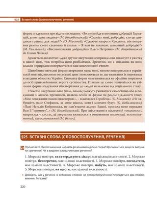 §25 Вставні слова (словосполучення, речення)
220
форма згадування про відсутню людину. «Зо мною йде в полонину добродій Гарма-
шій, дуже гарна людина» (М. Коцюбинський); «Скажіть мені, добродію, хто це при-
думав границі для людей?» (О. Маковей); «Сідаючи напроти Криленка, він попра-
вив ремінь свого саквояжа й сказав: – Я вам не заважаю, шановний добродію?»
(М. Хвильовий); «Високоповажна добродійко Ольго Петрівно» (М. Коцюбинський
до Олени Пчілки).
Думається, шляхетне і дуже зручне звертання несправедливо викинуте з ужитку
в нашій мові, тож потрібна його реабілітація. Зрештою, ми є свідками, як воно
владно і природно повертається в наш мовленнєвий етикет.
Шанобливо ввічливі форми звертання пане, пані, панове поширилися в україн-
ській мові під впливом польської, цим і пояснюється те, що вживання їх переважає
в західних областях України. Спочатку форма пане вживалася як офіційне звертання
до осіб привілейованих верств суспільства. Пізніше це слово узвичаїлося як уві-
члива форма згадування або звертання до людей незалежно від соціального стану.
Етикетні звертання пане (пані, панове) можуть уживатися самостійно або в по-
єднанні з іменем, прізвищем, назвою особи за фахом чи родом діяльності тощо:
«Моє поважання панові інженерові», – відозвався Горобець» (О. Маковей); «Не за-
бувайте, пане Стефаник, за мене ніколи, хотя і мовчати буду» (О.  Кобилянська);
«Пані Наталія Кобринська, не пам’ятаючи адреси Вашої, просила мене передати
Вам її “промову”...» (М. Коцюбинський). При спілкуванні в піднесеній тональності,
наприклад у листах, ці звертання вживалися з означенням шановний, вельмиша-
новний, високоповажний (М. Білоус).
§25 ВСТАВНІ СЛОВА (СЛОВОСПОЛУЧЕННЯ, РЕЧЕННЯ)
293Прочитайте. Якого значення надають реченням виділені слова? Що зміниться, якщо їх вилучи-
ти з речення? Чи є виділені слова членами речення?
1. Морське повітря, як стверджують лікарі, має цілющі властивості. 2. Морське
повітря, безперечно, має цілющі властивості. 3. Морське повітря, погодьтеся,
має цілющі властивості. 4. Морське повітря, мабуть, має цілющі властивості.
5. Морське повітря, на щастя, має цілющі властивості.
 Доведіть, що у реченні зі вставним словом чи словосполученням передається два повідо-
млення. Які саме?
 