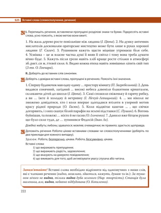 §25 Вставні слова (словосполучення, речення)
222
294І. Перепишіть речення, вставляючи пропущені розділові знаки та букви. Підкресліть вставні
слова, усно поясніть, з якою метою вони вжиті.
1. На жаль дерево росте повільніше ніж людина (І. Цюпа). 2. На думку античних
мислителів досконалим ораторське мистецтво може бути лише в руках хорошої
людини (Г. Сагач). 3. Рушником кажуть щастя міцніше утримаєш біля себе.
4. Усмішка – це ж власне частка душі її вияв її світло і тому вона треба думати
вічно буде. 5. Кажуть після грози навіть хліб краще росте стільки в атмосфері
зб..раєт..ся ж..ттєвої сили. 6. Видно кожна епоха навіть зовнішньо ліпить свій тип
(З тв. О. Гончара).
ІІ. Доберіть до вставних слів синоніми.
295Доберіть з довідки вставні слова, пропущені в реченнях. Поясніть їхні значення.
1. Спершу будиночок мав одну-єдину … простору кімнату(П. Загребельний). 2. День
видався сонячний, лагідний ... високі небеса дзвеніли блакитним кришталем,
скликаючи дітей до школи (І. Цюпа). 3. Самі спожили свіженьку й гарячу рибку,
а ви … їжте й холодну й нетривну (І. Нечуй-Левицький). 4. ... ми ніколи не
зможемо довідатися, хто і коли вперше здогадався втілити в узорний мотив
красу рідної природи (О. Гасюк). 5. Коли відцвітає каштан ... , що свічки
догоряють, і з них скапує білий парафін на зелені підставки (С. Пушик). 6. Вогонь
буйнішав, та пожежі … ніхто й не гасив (О. Ільченко). 7. Данило вже бігцем рушив
що було сили туди, де … зупинився Федосій (Іван Ле).
Довідка: мабуть; либонь; здавалося; мовляв; очевидячки; як правило; здається; щоправда.
296Доповніть речення Робота цікава вставними словами чи словосполученнями (доберіть по
два приклади для кожного випадку).
Зразок: Робота, безперечно, цікава. Робота, безсумнівно, цікава.
Вставні слова:
1) що виражають припущення;
2) що виражають радість, задоволення;
3) що вказують на джерело повідомлення;
4) що вживають для того, щоб активізувати увагу слухача або читача.
Запам’ятайте! Вставні слова необхідно відрізняти від однозвучних з ними слів,
які є членами речення (видно, можливо, здається, кажуть, думаю та ін.): За тума-
ном нічого не видно, тільки видно дуба зеленого (Нар. творчість); Станція була
маленька, але, видно, недавно відбудована (О. Копиленко).
 