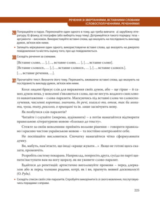 225
РЕЧЕННЯ ЗІ ЗВЕРТАННЯМИ, ВСТАВНИМИ СЛОВАМИ
(СЛОВОСПОЛУЧЕННЯМИ, РЕЧЕННЯМИ)
299Попрацюйте в парах. Переконайте один одного в тому, що треба вивчати: а) зарубіжну літе-
ратуру; б) фізику; в) географію (або виберіть іншу тему). Дотримуйтеся такого порядку: теза –
аргументи – висновок. Використовуйте вставні слова, що вказують на послідовність викладу
думок, зв’язок між ними.
 Запишіть міркування один одного, використовуючи вставні слова, що вказують на джерело
повідомлення та містять оцінку того, про що повідомляється.
300Складіть речення за схемами.
[Вставне слово, … ], […, вставне слово, … ], […, вставне слово].
[Вставне словосп., … ], […, вставне словосп., … ], […, вставне словосп.].
[…, вставне речення, …].
301Прочитайте текст. Визначте його тему. Перекажіть, вживаючи вставні слова, що вказують на
послідовність викладу думок, зв’язок між ними.
Коли людині бракує слів для вираження своїх думок, або – ще гірше – й са-
мих думок нема, у мовленні з’являються слова, що не несуть жодного смислово-
го навантаження – слова-паразити. Маскуючись під вставні слова чи словоспо-
лучення, численні коротше, значить, до речі, взагалі-то, отож, так би мови-
ти, чуєш, типу, реально, в принципі та ін. лише засмічують мову.
Як позбутися слів-паразитів?
Читайте і слухайте (зокрема, аудіокниги) – а потім намагайтеся відтворити
правильною літературною мовою «близько до тексту».
Стежте за своїм мовленням: прийміть вольове рішення – говорити правиль-
но і красиво чистою українською мовою – та постійно контролюйте себе.
Не поспішайте висловитися. Спочатку намагайтеся чітко сформулювати
думку.
Ви, мабуть, пам’ятаєте, що іноді «краще жувати…» Якщо не готові щось ска-
зати, промовчіть.
Розробіть систему покарань. Наприклад, попросіть друга, сусіда по парті щи-
пати/наступати вам на ногу щоразу, як ви уживете слово-паразит.
Вдайтеся до репетицій: артистично виголошуйте промови – перед дзерка-
лом або ж перед членами родини, котрі, як і ви, прагнуть мовної досконалості
(О. Рудь).
 Складіть список своїх слів-паразитів. Спробуйте викорінити їх зі свого мовлення, послуговую-
чись порадами з вправи.
 