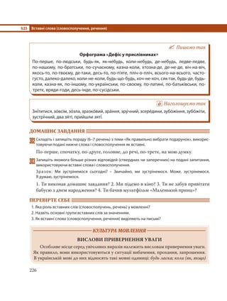 §25 Вставні слова (словосполучення, речення)
226
Пишемо так
Орфограма «Дефіс у прислівниках»
По-перше, по-людськи, будь-як, як-небудь, коли-небудь, де-небудь, ледве-ледве,
по-нашому, по-братськи, по-сучасному, казна-коли, хтозна-де, де-не-де, віч-на-віч,
якось-то, по-твоєму, де-таки, десь-то, по-п’яте, пліч-о-пліч, всього-на-всього, часто-
густо, далеко-далеко, коли-не-коли, будь-що-будь, хоч-не-хоч, сяк-так, будь-де, будь-
коли, казна-як, по-іншому, по-українськи, по-своєму, по-латині, по-батьківськи, по-
третє, вряди-годи, десь-інде, по-сусідськи.
Наголошуємо так
Зні´титися, зо´всім, зо´зла, зразко´вий, зра´ння, зру´чний, зсере´дини, зубо´жіння, зубо´жіти,
зустрі´чний, два зя´ті, прийшли зяті´.
ДОМАШНЄ ЗАВДАННЯ
302Складіть і запишіть пораду (6–7 речень) з теми «Як правильно вибрати подарунок», викорис-
товуючи подані нижче слова і словосполучення як вставні.
По-перше, спочатку, по-друге, головне, до речі, по-третє, на мою думку.
303Запишіть якомога більше різних відповідей (ствердних чи заперечних) на подані запитання,
використовуючи вставні слова і словосполучення.
Зразок: Ми зустрінемося сьогодні? – Звичайно, ми зустрінемося. Може, зустрінемося.
Я думаю, зустрінемося.
1. Ти виконав домашнє завдання? 2. Ми підемо в кіно? 3. Ти не забув привітати
бабусю з днем народження? 4. Ти бачив мультфільм «Маленький принц»?
ПЕРЕВІРТЕ СЕБЕ
1. Яка роль вставних слів (словосполучень, речень) у мовленні?
2. Назвіть основні групи вставних слів за значенням.
3. Як вставні слова (словосполучення, речення) виділяють на письмі?
КУЛЬТУРА МОВЛЕННЯ
ВИСЛОВИ ПРИВЕРНЕННЯ УВАГИ
Особливе місце серед увічливих виразів належить висловам привернення уваги.
Як правило, вони використовуються у ситуації вибачення, прохання, запрошення.
В українській мові до них відносять такі мовні одиниці: будь ласка; коли (як, якщо)
 