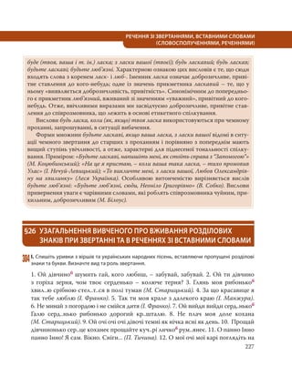 227
РЕЧЕННЯ ЗІ ЗВЕРТАННЯМИ, ВСТАВНИМИ СЛОВАМИ
(СЛОВОСПОЛУЧЕННЯМИ, РЕЧЕННЯМИ)
буде (твоя, ваша і т. ін.) ласка; з ласки вашої (твоєї); будь ласкавий; будь ласкав;
будьте ласкаві; будьте люб’язні. Характерною ознакою цих висловів є те, що сюди
входять слова з коренем ласк- і люб-. Іменник ласка означає доброзичливе, приві-
тне ставлення до кого-небудь; одне із значень прикметника ласкавий – те, що у
ньому «виявляється доброзичливість, привітність». Синонімічним до попередньо-
го є прикметник люб’язний, вживаний зі значенням «уважний», привітний до кого-
небудь. Отже, ввічливими виразами ми засвідчуємо доброзичливе, привітне став-
лення до співрозмовника, що лежить в основі етикетного спілкування.
Вислови будь ласка, коли (як, якщо) твоя ласка використовуються при чемному
проханні, запрошуванні, в ситуації вибачення.
Форми множини будьте ласкаві, якщо ваша ласка, з ласки вашої відомі в ситу-
ації чемного звертання до старших з проханням і порівняно з попереднім мають
вищий ступінь увічливості, а отже, характерні для піднесеної тональності спілку-
вання. Приміром: «Будьте ласкаві, напишіть мені, як стоїть справа з “Запомогою”»
(М. Коцюбинський); «На це я пристаю, – коли ваша така ласка, – тихо промовив
Улас» (І. Нечуй-Левицький); «То викличте мені, з ласки вашої, Любов Олександрів-
ну на хвилинку» (Леся  Українка). Особливою витонченістю вирізняється вислів
будьте люб’язні: «Будьте люб’язні, сюди, Неоніло Григорівно» (В. Собко). Вислови
привернення уваги є чарівними словами, які роблять співрозмовника чуйним, при-
хильним, доброзичливим (М. Білоус).
§26 УЗАГАЛЬНЕННЯ ВИВЧЕНОГО ПРО ВЖИВАННЯ РОЗДІЛОВИХ
ЗНАКІВ ПРИ ЗВЕРТАННІ ТА В РЕЧЕННЯХ ЗІ ВСТАВНИМИ СЛОВАМИ
304І. Спишіть уривки з віршів та українських народних пісень, вставляючи пропущені розділові
знаки та букви. Визначте вид та роль звертання.
1. Ой дівчиноб шумить гай, кого любиш, – забувай, забувай. 2. Ой ти дівчино
з горіха зерня, чом твоє серденько – колюче терня? 3. Глянь моя рибонькоб
хвил..ю срібною стел..т..ся в полі туман (М. Старицький). 4. За що красавице я
так тебе люблю (І. Франко). 5. Так ти моя крале з далекого краю (І. Манжура).
6. Не минай з погордою і не смійся дитя (І. Франко). 7. Ой вийди вийди серд..нькоб
Галю серд..нько рибонько дорогий кр..шталю. 8. Не плач моя доле кохана
(М. Старицький). 9. Ой очі очі очі дівочі темні як нічка ясні як день. 10.  Прощай
дівчинонько сер..це коханеє прощайте куч..рі личкоб рум..янеє. 11. О панно Інно
панно Інно! Я сам. Вікно. Сніги... (П. Тичина). 12. О мої очі мої карі поглядіть на
 