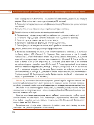 §26 Узагальнення вивченого про вживання розділових знаків при звертанні та в реченнях зі вставними словами
228
мене мої зорі ясні (Т. Шевченко). 13. Кохай мене. Я твій завжди (не)змі..на подруго
далека. Моя зажур..на л..леко прилинь сюди (М. Упеник).
ІІ. Проаналізуйте будову позначених слів. Що в них спільного? З якою метою вживається саме
така форма?
 Випишіть п’ять речень зі звертаннями з українських історичних пісень.
305Складіть речення зі звертаннями для запропонованих ситуацій.
1. Поцікавтеся у пасажира тролейбуса, скільки ще зупинок до кінцевої.
2. Попросіть у продавця в магазині показати вам кеди іншого розміру.
3. Спитайте у перехожого, як проїхати до метро.
4. Запитайте на інтернет-форумі, як стати модератором.
5. Зателефонуйте в інтернет-магазин, щоб зробити замовлення.
306Спишіть, виправляючи пунктуаційні й орфографічні помилки.
1. Не вихід на співанку трьох голосів вона бессумнівно, сприйняла б як тяжку
особисту образу (Ю. Смолич). 2. Нарешті, його покликали в суд (І. Нечуй-
Левицький). 3. Мамо гляньте як видно на дворі! (І. Нечуй-Левицький). 4. Цілими
днями бувало просижує хлопець над книжкою (А. Головко). 5. Оцеж я нібито,
маю в Італію їхать (Леся Українка). 6. Минають села наче сни. І от нарешті
засиніли дніпропетровщіни лани (В. Сосюра). 7. Люди, принаймні, не мерзнуть
зимою в хатах і не трусяться од холоду (І. Нечуй-Левицький). 8. А ми по твоєму
хто? – вигукнув котрийсь із натовпу фронтовиків, що стіною стояли перед
самим ганком (О. Гончар). 9. Даруйте на слові, але ви більше, ніж помиляєтесь
(І. Микитенко). 10. Коли прим’яв тебе Якове, трохи, пробачай – покосився на
нього Мірошниченко (М. Стельмах).
Увага! Від вставних слів (словосполучень, речень) треба відрізняти вставлені
конструкції, які коментують зміст речення або окремих членів речення, роз’ясню-
ють його, уточнюють та ін., але не містять оцінки, не передають ставлення тощо.
Оскільки вставлені конструкції передають додаткові відомості, вони не можуть
знаходитися на початку речення – тільки в середині та кінці. На письмі виділяються
комами, дужками або тире.
Білясте море (воно наче вкрите на ніч рядном) протягається слабо в сонній
млості і ніжно викидає перші хвилі на берег (М. Коцюбинський). За вікном – згори
було видно – шуміло, вирувало залите сонцем місто (С. Скляренко). Тирса шелес-
тить... (про що?) (А. Головко).
Вставлена конструкція може складатися із самого лише знака оклику чи знака
питання – аж до цілого речення і навіть абзацу.
 