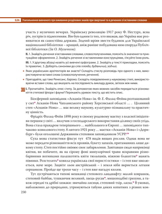 §26 Узагальнення вивченого про вживання розділових знаків при звертанні та в реченнях зі вставними словами
230
участь у музичних вечорах. Українську революцію 1917 року Ф. Нестурх, ясна
річ, зустрів із піднесенням. Він був одним із тих, хто вважав, що Україна має роз-
виватися як самостійна держава. Зодчий мріяв звести будинок для Української
національної бібліотеки – кращий, аніж раніше побудована ним споруда Публіч-
ної бібліотеки (За О. Музичком).
ІІ. 1. Знайдіть речення зі вставними словами, словосполученнями, поясніть їх значення та пунк-
туаційне оформлення. 2. Знайдіть речення зі вставленими конструкціями, з’ясуйте їхню роль.
ІІІ. 1. У другому абзаці назвіть усі вивчені орфограми. 2. Знайдіть у тексті прикладки, поясніть
їх правопис. 3. Доберіть синоніми до слів плеяда, будівничий, зодчий.
 Яких українських архітекторів ви знаєте? Складіть стислу розповідь про одного з них, вико-
ристовуючи вставні слова (словосполучення, речення).
 Пригадайте, що таке Ренесанс, бароко. Складіть повідомлення у науковому стилі, використо-
вуючи вставні слова, що вказують на послідовність викладу думок, зв’язок між ними.
308І. Прочитайте. Знайдіть опис степу. За допомогою яких мовних засобів передається різнома-
ніття степової флори і фауни? Перекажіть уривок тексту, що містить опис.
Біосферний заповідник «Асканія-Нова» ім. Ф. Е. Фальц-Фейна розташований
у смто Асканія-Нова Чаплинського району Херсонської області … . Цілинний
степ «Асканія-Нова» … має велику наукову, культурно-пізнавальну та практич-
ну цінність.
Фрідріх Фальц-Фейн 1898 року в своєму родовому маєтку з власної ініціати-
ви першим у світі … вилучив з господарського використання ділянку своїх угідь.
Вона стала праядром теперішнього … найбільшого в Європі … заповідного тип-
чаково-ковилового степу. 8 лютого 1921 року … маєтки «Асканія-Нова» і «Дорн-
бург» були оголошені Державним степовим заповідником УСРР.сн
Суха мова статистики фіксує тут 478 видів вищих рослин. Однак вона не
може передати різноманіття всіх проявів, букету запахів, притаманних лише ди-
кому степу. Степ постійно змінює своє забарвлення. Завітавши сюди наприкінці
квітня, ви побачите, як на сірому фоні минулорічної трави яскравими різно-
барвними вогниками палахкотять квіти тюльпанів, ніжною блакиттюо манять
півники. Розстелитьо ковила українська свої перисті остюки – і степ вже хвилю-
ється, наче море. Зацвіте льон австрійський – і земля ніби вкриється легким
серпанком. Пройде ще трохи часу – і степ вже нагадує килим.
Тут зустрічаються типові мешканці степового ландшафту: малий ховрашок,
степовий байбак, тушканчик великий, заєць-русако, мишоподібні гризуни, а та-
кож середні та дрібні хижаки: звичайна лисиця, степовий тхір, ласка.п В умовах,
наближених до природних, утримуються табуни диких копитних з різних кон-
 