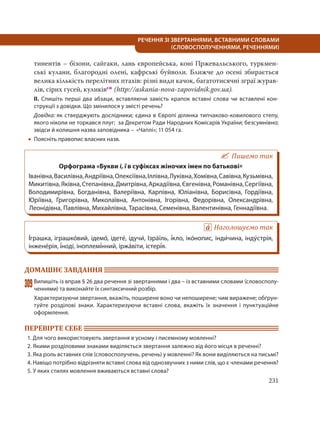 231
РЕЧЕННЯ ЗІ ЗВЕРТАННЯМИ, ВСТАВНИМИ СЛОВАМИ
(СЛОВОСПОЛУЧЕННЯМИ, РЕЧЕННЯМИ)
тинентів – бізони, сайгаки, лань європейська, коні Пржевальського, туркмен-
ські кулани, благородні олені, кафрські буйволи. Ближче до осені збирається
велика кількість перелітних птахів: різні види качок, багатотисячні зграї журав-
лів, сірих гусей, куликівсн (http://askania-nova-zapovidnik.gov.ua).
ІІ. Спишіть перші два абзаци, вставляючи замість крапок вставні слова чи вставлені кон-
струкції з довідки. Що змінилося у змісті речень?
Довідка: як стверджують дослідники; єдина в Європі ділянка типчаково-ковилового степу,
якого ніколи не торкався плуг; за Декретом Ради Народних Комісарів України; безсумнівно;
звідси й колишня назва заповідника – «Чаплі»; 11 054 га.
 Поясніть правопис власних назв.
Пишемо так
Орфограма «Букви і, ї в суфіксах жіночих імен по батькові»
Іванівна,Василівна,Андріївна,Олексіївна,Іллівна,Луківна,Хомівна,Савівна,Кузьмівна,
Микитівна,Яківна,Степанівна,Дмитрівна,Аркадіївна,Євгенівна,Романівна,Сергіївна,
Володимирівна, Богданівна, Валеріївна, Карпівна, Юліанівна, Борисівна, Гордіївна,
Юріївна, Григорівна, Миколаївна, Антонівна, Ігорівна, Федорівна, Олександрівна,
Леонідівна, Павлівна, Михайлівна, Тарасівна, Семенівна, Валентинівна, Геннадіївна.
Наголошуємо так
І´грашка, іграшко´вий, ідемо´, ідете´, ідучи´, Ізра´їль, і´кло, іко´нопис, інди´чина, інду´стрія,
інжене´рія, і´ноді, іноплемі´нний, іржа´віти, істері´я.
ДОМАШНЄ ЗАВДАННЯ
309Випишіть із вправ § 26 два речення зі звертаннями і два – із вставними словами (словосполу-
ченнями) та виконайте їх синтаксичний розбір.
Характеризуючи звертання, вкажіть, поширене воно чи непоширене; чим виражене; обґрун-
туйте розділові знаки. Характеризуючи вставні слова, вкажіть їх значення і пунктуаційне
оформлення.
ПЕРЕВІРТЕ СЕБЕ
1. Для чого використовують звертання в усному і писемному мовленні?
2. Якими розділовими знаками виділяється звертання залежно від його місця в реченні?
3. Яка роль вставних слів (словосполучень, речень) у мовленні? Як вони виділяються на письмі?
4. Навіщо потрібно відрізняти вставні слова від однозвучних з ними слів, що є членами речення?
5. У яких стилях мовлення вживаються вставні слова?
 