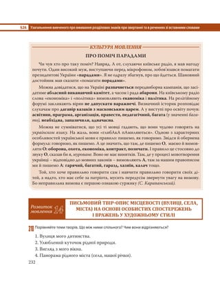 §26 Узагальнення вивченого про вживання розділових знаків при звертанні та в реченнях зі вставними словами
232
КУЛЬТУРА МОВЛЕННЯ
ПРО ПОМІЧ ПАРАДАМИ
Чи чув хто про таку поміч? Навряд. А от, слухаючи київське радіо, я мав нагоду
почути. Один високий муж, виступаючи перед мікрофоном, зобов’язався помагати
президентові України «парадами». Я не одразу збагнув, про що йдеться. Шановний
достойник мав сказати «помагати порадами».
Можна довідатися, що на Україні разпачнеться передвиборна кампанія, що засі-
датиме абласний виканавчий камітет, а часом і рада абарони. На київському радіо
слова «економіка» і «політика» вимовляють еканоміка і палітика. На релігійному
форумі закликають вірян не дапускати варажнечі. Визначний історик розповідає
слухачам про дагавір казаків з масковським царем. А у виступі про освіту почув:
асвітяни, праграма, арганізація, правести, педагагічний, багата (у значенні бага-
то), неабхідна, запазичили, адначасна.
Можна не сумніватися, що усі ті мовці гадають, що вони чудово говорять на
украінском язику. На жаль, вони «глибАкА пАмиляються». Одною з характерних
особливостей української мови є правило: пишемо, як говоримо. Звідси й обернена
формула: говоримо, як пишемо. А це значить, що там, де пишемо О, маємо й вимов-
ляти О: оборона, охота, економіка, контракт, позичати. І правило це стосовно до
звуку О, сказав би я, муроване. Воно не має винятків. Там, де у процесі мовотворення
українці – відповідно до мовних законів – вимовляють А, там за нашим правописом
ми й пишемо А: гарячий, багатий, гаразд, хазяїн, калач тощо.
Той, хто хоче правильно говорити сам і навчити правильно говорити своїх ді-
тей, а надто, хто має себе за патріота, мусить передусім звернути увагу на вимову.
Бо неправильна вимова є першою ознакою суржику (С. Караванський).
Розвиток
мовлення 14
ПИСЬМОВИЙ ТВІР ОПИС МІСЦЕВОСТІ ВУЛИЦІ, СЕЛА,
МІСТА НА ОСНОВІ ОСОБИСТИХ СПОСТЕРЕЖЕНЬ
І ВРАЖЕНЬ У ХУДОЖНЬОМУ СТИЛІ
310Порівняйте теми творів. Що між ними спільного? Чим вони відрізняються?
1. Вулиця мого дитинства.
2. Улюблений куточок рідної природи.
3. Вигляд з мого вікна.
4. Панорама рідного міста (села, нашої річки).
 