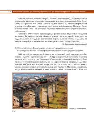 §26 Узагальнення вивченого про вживання розділових знаків при звертанні та в реченнях зі вставними словами
234
Навесні, ранками, помітно у Бериславі особливе багатолюддя. Це збираються
чорнороби, за якими присилають поміщики з далеких місцевостей. Біля бери-
славської пристані або, краще сказати, уздовж берега, від казенної переправи і
угору до річки Космахи, стоять морехідні човни, дуби і шаланди. На цьому бере-
зі завше життя і рух, і він усипаний народом: матросами, пасажирами, пралями,
рибалками…
Навесні та влітку місто доволі гарне, у різних місцях будиночки обсаджені
деревами. Та любив я тихого літнього вечора сидіти на скелі і дивитися, як
віддзеркалюються у Дніпрі кам’янистий берег, зелений острів, а вдалині, на
таврійському березі, видніються вогники, розкладені у степу чумаками.
(О. Афанасьєв-Чужбинський)
ІІ. 1. Прочитайте текст. Доведіть, що він не належить до художнього стилю.
2. Користуючись текстом і фотографією, створіть невеликий опис у художньому стилі.
1896 року було завершено будівництво залізничної колії, що сполучала Га-
лицьке Поділля з Буковиною (у 1867–1918 рр. Закарпаття, Буковина та Галичина
входили до складу Австро-Угорщини). Саме на цій залізничній гілці у селі Пле-
банівка Теребовлянського району, що на Тернопільщині, спорудили дев’яти-
арковий кам’яний залізничний віадук (від лат. via – шлях та лат. duco – веду –
міст на високих опорах через глибокий яр або ущелину). Масивний і надійний,
віадук досі допомагає поїздам долати звивисті схили галицької землі. Свій по-
Віадук у с. Плебанівка
 