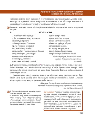 235
РЕЧЕННЯ ЗІ ЗВЕРТАННЯМИ, ВСТАВНИМИ СЛОВАМИ
(СЛОВОСПОЛУЧЕННЯМИ, РЕЧЕННЯМИ)
чатковий вигляд йому вдалося зберегти завдяки кам’яній кладці і дев’яти висо-
ким аркам. Арочний стиль вибраний невипадково – це збільшує надійність і
довговічність усієї конструкції (www.discoverukraine.com.ua).
312Визначте стиль обох текстів, обґрунтуйте свою думку. Як передається в описах авторський
настрій?
1. МОЄ МІСТО
…Снилося мені що йду
з батьківського дому до школи
знаю куди прямую
зліва крамниця Пашанди
третя гімназія книгарні
видно навіть у шибці
крізь шибку голову старого Бодека
хочу звернути до катедри
краєвид раптом зникає
немає продовження
просто не можна йти далі
однак добре знаю
що це не сліпа вулиця
океан миттєвої пам’яті
підмиває руйнує образи
залишиться камінь
на якому я народився
щоночі стаю босий перед
закритою брамою мого міста.
(Збіґнєв Герберт, польський поет,
есеїст, драматург; народився
у Львові)
2. Будинки причаїлися під габою* ночі, щезали у мороці. Нічне світило ще не зі-
йшло на небосхил, і лише зірки осявали верхів’я гір. Бучач стоїть на горі, і зда-
валося, ніби зірки прив’язані до дахів його будинків. Раптом вийшов місяць і
освітив усе місто.
І сказав один з них: зроду не знав я, що містечко наше таке прекрасне. Зда-
ється мені, що в усьому світі не знайдеш міста красивішого за наше. …Кожне
місто гарне, якщо живуть у ньому добрі люди…
(Шмуель-Йосип Агнон, ізраїльський письменник,
лауреат Нобелівської премії; народився в м. Бучачі,
що на Тернопільщині)
3131. Перечитайте поради, як писати твір-
опис місцевості, на с. 208.
2. Напишіть твір, записавши складний
план, на одну з тем: «Моє місто/село»;
«Ранок/вечір у моєму місті/селі»; «Зима/
весна/літо/осінь у моєму місті/селі» та ін.
Заголовок доберіть самостійно.
Зауважте! У своєму творі ви можете торк-
нутися питань походження назви, історії
міста (села), особливостей природи, архі-
тектури; ідей, які об’єднують мешканців;
розповісти, чим пишаються мешканці ва-
шого міста (села), що їх хвилює. Однак не
намагайтеся охопити і висвітлити їх усі.
Пам’ятайте, що ви пишете твір-опис.
 