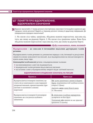 §27 Поняття про відокремлення. Відокремлені означення
238
§27 ПОНЯТТЯ ПРО ВІДОКРЕМЛЕННЯ.
ВІДОКРЕМЛЕНІ ОЗНАЧЕННЯ
314Виразно прочитайте. У якому реченні спостерігаємо смислове й інтонаційне виділення дру-
горядних членів речення? Виділіть у першому реченні головну й додаткову інформацію. Де
повідомлення передано лаконічніше?
1. На скелю сіла чайка, граціозна, збуджена важким перельотом, щаслива від
того, що знову на рідному березі. 2. На скелю сіла граціозна чайка. Вона була
збуджена важким перельотом і щаслива від того, що знову на рідному березі.
«Буду я навчатись мови золотої»
Відокремлення – це смислове й інтонаційне виділення другорядних членів
речення.
Відокремлюють члени речення за допомогою порядку слів, інтонації та розділових
знаків (в усному мовленні й на письмі). Для відокремлення на письмі використо-
вують коми, іноді тире.
Інтонаційні особливості речень з відокремленими членами:
 на пояснюваному слові тон підвищується;
 відокремлені члени речення відділяються паузами;
 на останнє слово у відокремленому звороті падає логічний наголос.
ВІДОКРЕМЛЕННЯ УЗГОДЖЕНИХ ОЗНАЧЕНЬ НА ПИСЬМІ
Правило Приклади
Відокремлюються поширені означення, що
стоять після означуваного слова (виражені
дієприкметниковим, прикметниковим (при-
кметник із залежними словами)
зворотами)
Гаї, густо заквітчані в жовті й багряні
барви, вигріваються під лагідним осіннім
сонцем (І. Цюпа).
Дарують ласку, повну болю й змоги
(А. Малишко).
Відокремлюються поширені й непоширені
означення, що стосуються особового
займенника
Їх, втомлених складним маршрутом,
зустрічали на базі друзі.
Усміхнений, він справив на нас приємне
враження (З газети).
 