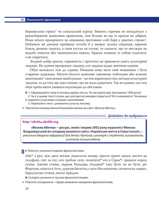 §1 Лексикологія і фразеологія
24
борщівськім сіраку* чи сокальській куртці. Вишита сорочка не погодиться з
ріжнобарвною шовковою краваткою, тим більше як що їх краски не дібрані.
Нема нічого прикрішого як мішанина противних собі барв у дівочих строях*.
Побачите ви дівчину прибрану хотьби й у шовки: зелена спідниця, червона
блюза, рожева запаска, а синя хустка на голові, то скажете, що то виглядає на
подобу папугая або чванкуватого павича. Краски повинні зі собою годитися,
а не сваритися.
Згідний добір красок, скромність і простота це прикмети одягу культурної
людини. Не одіння прикрашує людину, але людина надає значіння одінню.
Обув належить теж до одіння. Повинна вона мати свій пошанівок і бути
старанно удержана. Місити болото жовтими ляковими чобітками або ясними
мештиками*звисокимизакаблуками–цетежмарнотратство,негіднекультурної
людини, та до того ще таке смішне, що аж жаль дивитися. Так як одіння, так теж
обув треба вміти уживати відповідно до обставин.
ІІ. 1. Сформулюйте тему й основну думку тексту. Чи застаріли ідеї, висловлені 1930 року?
2. Чи є в цьому тексті слова, що сьогодні не використовуються? Як їх називають? Чи можна
їх замінити сучасними словами-синонімами?
3. Перекажіть текст, уживаючи сучасну лексику.
 Прочитати книжку Іванни Блажкевич можна на сайті «Весела Абетка».
Додайте до вибраного
http://abetka.ukrlife.org
«Весела Абетка» – ресурс, який створив 2002 року журналіст Микола
Владзімірський як складову великого сайту «Українське життя в Севастополі», –
унікальне джерело інформації для дітей і батьків, школярів і студентів, вихователів,
учителів та викладачів.
28 І. Поясніть значення поданих фразеологізмів.
Абим з рук, між двох вогнів, відколоти номер, гризти граніт науки, висіти на
телефоні, світ за очі, хоч греблю гати, позичатим очі в Сіркам, тримати порох
сухим, Авгієві стайні, скриня Пандори, блуднийм син, бути чи не бути, ріг
Фортуни, канути в Лету, думкою багатіти, слуги Мельпомени, спочити на лаврах,
Геркулесові стовпи, нитка Аріадни.
ІІ. Складіть речення із трьома фразеологізмами.
 Поясніть походження і сфери вживання наведених фразеологізмів.
 