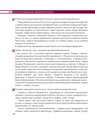 §27 Поняття про відокремлення. Відокремлені означення
240
317І. Прочитайте. Знайдіть відокремлені означення, поясніть причини відокремлення.
Народжений на початку ХХ століття, український архітектурний модерн був,
з-поміж іншого, результатом благородної моди на вивчення української старо-
вини: звичаїв, фольклору, історії, народних ремесел, музики й архітектури. Ар-
хітектори-патріоти не запозичували старих моделей, милих серцю. Вивчаючи
шедеври, зафіксовані історією народу, вони надали їм подальшого розвитку.
Водночас з’явилися замовники-патріоти, охочі відродити національне зод-
чество. Ті, що, за словами українського громадського діяча й мецената Євгена
Чикаленка, любили Батьківщину не тільки до глибини серця, а й до глибини
гаманця (З довідника).
ІІ. Знайдіть речення з однорідними членами, поясніть їхнє пунктуаційне оформлення.
318Зробіть з двох речень одне – ускладнене відокремленим означенням.
1. На початку ХХ ст. полтавці задумали справити ювілей «Енеїди». «Енеїду»
створив уродженець Полтави Іван Котляревський. 2. Намітили цілий комплекс
подій. Ці події були пов’язані і з «Енеїдою», і з письменником. 3. Будинок Пол-
тавського земства був задуманий в українському національному стилі. Новий
будинок Полтавського земства також мали спорудити до ювілею. 4. Вперше в
Україні Опанас Сластьон, художник і громадський діяч, вказав архітекторам на
те, що треба «перестати жити вічним наслідуванням і запозиченням, а самостій-
но розвивати творчість, і нема на світі жодної культури, яка базується на запе-
реченні творчого духу свого народу». Творчість вкладена в нас матір’ю-
природою. 5. Земство оголосило конкурс. У конкурсі переміг тридцятирічний
Василь Кричевський. 6. Величезний будинок вдало вписався у природне довкіл-
ля Полтави. Будинок був урочистий і рясно орнаментований мотивами «дерева
життя» і «квітки у вазоні».
319Виконайте коментоване читання тексту – поясніть уживання розділових знаків.
Творчість династії Кричевських, спрямована на збагачення національних
традицій, залишила непересічний відбиток у багатьох галузях художньої куль-
тури: в архітектурі й дизайні, малярстві та графіці, у кіно і театрі.
«Якщо уявити собі мистецтво якогось народу як храм, що спирається на
колони, то однією з таких колон українського мистецтва був Василь Григорович
Кричевський» (С. Гординський).
Василь Кричевський, високоосвічений і універсально обдарований, був
творцем нової української архітектури і графіком-новатором. Давній тризуб,
 