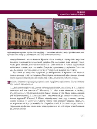 241
РЕЧЕННЯ
З ВІДОКРЕМЛЕНИМИ ЧЛЕНАМИ
модернізований накресленням Кричевського, сьогодні прикрашає державні
прапори і документи незалежної України. Він досконало знав народну твор-
чість, умів навчати, постійно вчився сам і став першим в Україні художником
нового мистецтва – мистецтва кіно. Зокрема, працював над стрічками Олексан-
дра Довженка (його колишнього учня в Українській академії мистецтв).
Чутливий до минулого, відкритий до майбутнього, В. Кричевський не нале-
жав до жодних течій і угрупувань. Внутрішньо незалежний, він лишався вірним
своїм художнім принципам і мистецтву (http://museumshevchenko.org.ua).
320Спишіть, вставляючи пропущені розділові знаки. Підкресліть відокремлені означення і пояс-
ніть умови їх відокремлення.
1. А він самотній уночі ще довго в вогнище дивився (А. Малишко). 2. У льох його
молодого той пан замикає (Т. Шевченко). 3. Цвіте земля задивлена в свободу
(Л. Костенко). 4. Обліплений снігом берест злився з усім білим навколишшям
(М. Вінграновський). 5. Але задиханий і знесилений Юра спиняється тільки під
самим муром (Ю. Смолич). 6. Жнива щороку мали свою пору освячену святами
овіяну піснями (У. Самчук). 7. Стояла тополя уся в серпанку струнка і терпляча
як наречена що йде до шлюбу (М. Коцюбинський). 8. Маленька кругленька з
терновими мрійними очима вона зразу прихиляла до себе серце всякої людини
(С. Васильченко).
Перший будинок у стилі українського модерну – Полтавське земство (1904) – архітектора Василя
Кричевського. Інтер’єр Сергія Васильківського та Миколи Самокиша
 