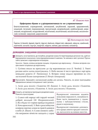 §27 Поняття про відокремлення. Відокремлені означення
242
Пишемо так
Орфограма «Букви -н- у дієприкметниках та -нн- у прикметниках»
Благословенний, стражденний, заплаканий, загублений, зораний, здоровенний,
ношений, печений, переможений, прочитаний, незрівня´нний, невблага´нний, неви-
знаний, нездо´ланий, нездола´нний, незлі´чений, незліче´нний, нескі´нчений, нескінче´н-
ний, осяяний, чавунний, широченний.
Наголошуємо так
Ї´здячи, їстівни´й, йдемо´, йдете´, йдучи´, йме´ння, йо´дистий, ка´вовий, ка´жучи, камі´нний,
кам’яни´й, катало´г, каучу´к, кварта´л, ки´дати, ки´лим, два килими´, кіломе´тр.
ДОМАШНЄ ЗАВДАННЯ
321Запишіть: а) вставляючи, де потрібно, розділові знаки; б) перетворивши речення так, щоб не-
відокремлені означення стали відокремленими й навпаки. Чи змінився зміст речень? Прочи-
тайте записане з відповідною інтонацією.
Зразок: Земля, осяяна вечірнім сонцем, готувалася до відпочинку. – Осяяна вечірнім сон-
цем земля готувалася до відпочинку.
1. Сутінки впали на притулене до гір верховинське село (І. Чендей). 2.  Умиті
росами квіти злегка похитувались. 3. Небо високе й чисте просівало зорі крізь
невидиме решето (Г. Тютюнник). 4. Вечірнє сонце кидало проміння на стіл
застелений білою скатертиною (І. Нечуй-Левицький).
322Прочитайте. Виконайте синтаксичний розбір усіх речень. Поясніть, як різне пунктуаційне
оформлення змінює інтонування і зміст речень.
1. Леліє даль волога і блакитна (М. Бажан). 2. Леліє даль, волога і блакитна.
3. Леліє даль волога, і блакитна. 4. Леліє даль волога. І блакитна.
323Спишіть, вставляючи пропущені розділові знаки.
Поясніть пунктограми.
1. Слався мій народе мій гордий чесний
добрий молодий (М.  Вінграновський).
2. Як я бідна тут горюю прийди подивися
(І. Котляревський). 3. Яків з розстебнутим
коміром сорочки лежав на траві й дивився
в небо (А. Шиян). 4. Слово оповите любо-
в’ю вигранене вічністю заходить у серце
Відокремлені означення надають
мовленню виразності, емоційності.
Вони часто вживаються у худож-
ньому і публіцистичному стилях,
рідше в науковому.
Відокремлені означення допомага-
ють краще уявити предмет мовлен-
ня, наголосити на певних якостях.
 
