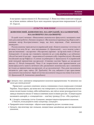 243
РЕЧЕННЯ
З ВІДОКРЕМЛЕНИМИ ЧЛЕНАМИ
й настроює струни ніжності (І. Вихованець). 5. Вони постійно освітлені зсереди-
ни м’яким живим сяйвом були наче видимим предметним вираженням її душі
(Є. Гуцало).
КУЛЬТУРА МОВЛЕННЯ
ЖИВОПИСНИЙ, ЖИВОПИСНО, МАЛЯРСЬКИЙ, МАЛЬОВНИЧИЙ,
МАЛЬОВНИЧО МАЛЬОВНИЧЕ
В одній газеті читаємо: «Випускники живописного факультету захищають нині
свої дипломні роботи»; бачимо в журналі: «Які живописні краєвиди над Ворсклою!»;
запевняє автор белетристичного твору, що його персонаж: «Уміє живописно
оповідати».
Русизм живопис трапляється в українській мові: «Кинути живопис і естетику я й
не можу й не хочу, бо це – моє покликання» (А. Кримський), – але є власне слово з
цим же значенням – малярство: «Малярство, картини – це зір моїх очей» (І. Нечуй-
Левицький); є й маляр, що становить синонім не до слова фарбар, а до художник:
«Коли б же мені тії малярі, – намалювала б личенько собі» (народна пісня); «Великий
італійський маляр Рафаель» (Словник за редакцією А. Кримського). Є в українській
мові похідний прикметник малярський: «Сошенко залучив Тараса до малярської
школи» (І. Нечуй-Левицький). Чому б не скористатися цим прикметником для
назви факультету замість нечіткого або двозначного живописний, що є синонімом
не тільки до прикметника малярський, а й до мальовничий: «Там дуже мальовнича
місцевість: дикі гори, тайга» (М. Трублаїні). Не слід забувати й про прислівник
мальовничо (мальовниче): «Краї сеї хустки мальовниче спадали на спину й на плечі»
(А. Кримський) (Б. Антоненко-Давидович).
324І. Запишіть текст, замінюючи невідокремлені означення відокремленими. Чи змінилося зна-
чення цих членів речення?
Привезені з далеких сонячних земель соняшники стали символами степової
України. Люди вірять, що вони весь час повертають за сонцем облямовані вогня-
ними пелюстками голівки, ніби побоюючись, що світло може розсердитися й на-
завжди покинути землю. Є чимало сонячних назв і в інших рослин. «Сонцеглядом»
називають цикорій, а «сонцецвітом» – кам’яну троянду (З кн. «Ми українці»).
ІІ. 1. Укладіть словникову статтю «Соняшник», використовуючи відокремлені означення.
2. Поясніть, як ви розумієте слова «сонцегляд», «сонцецвіт».
 Придумайте власні новотвори – образні назви предметів, рослин з основою сонце.
 Напишіть твір-мініатюру про соняшник, використавши щонайменше два-три відокремлені
означення.
 