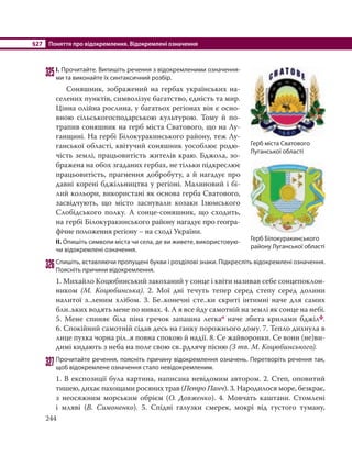 §27 Поняття про відокремлення. Відокремлені означення
244
325І. Прочитайте. Випишіть речення з відокремленими означення-
ми та виконайте їх синтаксичний розбір.
Соняшник, зображений на гербах українських на-
селених пунктів, символізує багатство, єдність та мир.
Цінна олійна рослина, у багатьох регіонах він є осно-
вною сільськогосподарською культурою. Тому й по-
трапив соняшник на герб міста Сватового, що на Лу-
ганщині. На гербі Білокуракинського району, теж Лу-
ганської області, квітучий соняшник уособлює родю-
чість землі, працьовитість жителів краю. Бджола, зо-
бражена на обох згаданих гербах, не тільки підкреслює
працьовитість, прагнення добробуту, а й нагадує про
давні корені бджільництва у регіоні. Малиновий і бі-
лий кольори, використані як основа герба Сватового,
засвідчують, що місто заснували козаки Ізюмського
Слобідського полку. А сонце-соняшник, що сходить,
на гербі Білокуракинського району нагадує про геогра-
фічне положення регіону – на сході України.
ІІ. Опишіть символи міста чи села, де ви живете, використовую-
чи відокремлені означення.
326Спишіть, вставляючи пропущені букви і розділові знаки. Підкресліть відокремлені означення.
Поясніть причини відокремлення.
1. Михайло Коцюбинський закоханий у сонце і квіти називав себе сонцепоклон-
ником (М. Коцюбинська). 2. Мої днi течуть тепер серед степу серед долини
налитої з..леним хлiбом. 3. Бе..конечнi сте..ки скритi iнтимнi наче для самих
бли..ьких водять мене по нивах. 4. А я все йду самотнiй на землi як сонце на небі.
5. Мене спиняє бiла пiна гречок запашна легкао наче збита крилами бджiлф.
6. Спокiйний самотнiй сiдав десь на ґанку порожнього дому. 7. Тепло дихнула в
лице пухка чорна рiл..я повна спокою й надiї. 8. Се жайворонки. Се вони (не)ви-
димi кидають з неба на поле свою св..рдлячу пiсню (З тв. М. Коцюбинського).
327Прочитайте речення, поясніть причину відокремлення означень. Перетворіть речення так,
щоб відокремлене означення стало невідокремленим.
1. В експозиції була картина, написана невідомим автором. 2. Степ, оповитий
тишею, дихає пахощами росяних трав (Петро Панч). 3. Народилося море, безкрає,
з неосяжним морським обрієм (О. Довженко). 4. Мовчать каштани. Стомлені
і мляві (В. Симоненко). 5. Спідні галузки смерек, мокрі від густого туману,
Герб міста Сватового
Луганської області
Герб Білокуракинського
району Луганської області
 