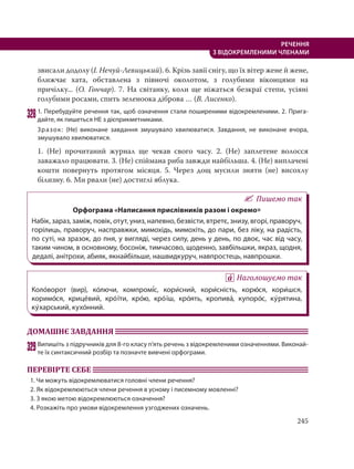 245
РЕЧЕННЯ
З ВІДОКРЕМЛЕНИМИ ЧЛЕНАМИ
звисали додолу (І. Нечуй-Левицький). 6. Крізь завії снігу, що їх вітер жене й жене,
ближчає хата, обставлена з півночі околотом, з голубими віконцями на
причілку... (О. Гончар). 7. На світанку, коли ще ніжаться безкраї степи, усіяні
голубими росами, спить зеленоока діброва … (В. Лисенко).
3281. Перебудуйте речення так, щоб означення стали поширеними відокремленими. 2. Прига-
дайте, як пишеться НЕ з дієприкметниками.
Зразок: (Не) виконане завдання змушувало хвилюватися. Завдання, не виконане вчора,
змушувало хвилюватися.
1. (Не) прочитаний журнал ще чекав свого часу. 2. (Не) заплетене волосся
заважало працювати. 3. (Не) спіймана риба завжди найбільша. 4. (Не) виплачені
кошти повернуть протягом місяця. 5. Через дощ мусили зняти (не) висохлу
білизну. 6. Ми рвали (не) достиглі яблука.
Пишемо так
Орфограма «Написання прислівників разом і окремо»
Набік, зараз, заміж, повік, отут, униз, напевно, безвісти, втретє, знизу, вгорі, праворуч,
горілиць, праворуч, насправжки, мимохідь, мимохіть, до пари, без ліку, на радість,
по суті, на зразок, до пня, у вигляді, через силу, день у день, по двоє, час від часу,
таким чином, в основному, босоніж, тимчасово, щоденно, завбільшки, якраз, щодня,
дедалі, анітрохи, абияк, якнайбільше, нашвидкуруч, навпростець, навпрошки.
Наголошуємо так
Коло´ворот (вир), ко´лючи, компромі´с, кори´сний, кори´сність, корю´ся, кори´шся,
коримо´ся, крице´вий, кро´ їти, кро´ю, кро´ їш, кро´ять, кропива´, купоро´с, ку´рятина,
ку´харський, кухо´нний.
ДОМАШНЄ ЗАВДАННЯ
329Випишіть з підручників для 8-го класу п’ять речень з відокремленими означеннями. Виконай-
те їх синтаксичний розбір та позначте вивчені орфограми.
ПЕРЕВІРТЕ СЕБЕ
1. Чи можуть відокремлюватися головні члени речення?
2. Як відокремлюються члени речення в усному і писемному мовленні?
3. З якою метою відокремлюються означення?
4. Розкажіть про умови відокремлення узгоджених означень.
 