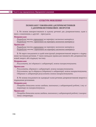 §27 Поняття про відокремлення. Відокремлені означення
246
КУЛЬТУРА МОВЛЕННЯ
ПОМИЛКИ У ВЖИВАННІ ДІЄПРИКМЕТНИКІВ
І ДІЄПРИКМЕТНИКОВИХ ЗВОРОТІВ
1. Не можна використовувати в одному реченні два дієприкметники, один з
яких є означенням, а другий – присудком.
Неправильно
Розроблені тести спрямовані на перевірку засвоєння матеріалу.
Розроблені тести, спрямовані на перевірку засвоєння матеріалу.
Правильно
Розроблені тести спрямовано на перевірку засвоєння матеріалу.
Розроблено тести, спрямовані на перевірку засвоєння матеріалу.
2. Не варто поєднувати в одній конструкції дієприкметникові звороти з підряд-
ними частинами речення. У таких випадках правильно вживати або дієприкметни-
ковий зворот, або підрядну частину.
Неправильно
Результати, які одержані в лабораторії, можна використовувати.
Правильно
Результати, одержані в лабораторії, можна використовувати.
Результати, що їх одержали (одержано) в лабораторії, можна використовувати.
Одержані в лабораторії результати можна використовувати.
3. Не можна поєднувати як однорідні члени речення дієприкметникові звороти з
підрядними реченнями.
Неправильно
Потрібно дописати назви завдань, виконаних у лабораторній роботі, і яку лі-
тературу ви використовували.
Правильно
Потрібно дописати назви завдань, виконаних у лабораторній роботі, і викорис-
тану літературу.
 