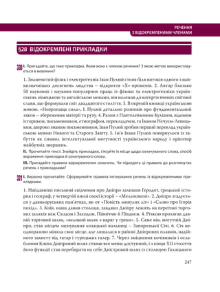247
РЕЧЕННЯ
З ВІДОКРЕМЛЕНИМИ ЧЛЕНАМИ
§28 ВІДОКРЕМЛЕНІ ПРИКЛАДКИ
330І. Пригадайте, що таке прикладка. Яким вона є членом речення? З якою метою використову-
ється в мовленні?
1. Знаменитий фізик і електротехнік Іван Пулюй стояв біля витоків одного з най-
визначніших досягнень людства – відкриття «Х»-променів. 2. Автор близько
50 наукових і науково-популярних праць із фізики та електротехніки україн-
ською, німецькою та англійською мовами, він належав до когорти вчених світової
слави, що формували світ двадцятого століття. 3. В окремій книжці українською
мовою, «Непропаща сила», І. Пулюй детально розповів про фундаментальний
закон – збереження матерії та руху. 4. Разом з Пантелеймоном Кулішем, відомим
істориком, письменником, етнографом, перекладачем, та Іваном Нечуєм-Левиць-
ким, широко знаним письменником, Іван Пулюй зробив перший переклад україн-
ською мовою Нового та Старого Завіту. 5. Ім’я Iвана Пулюя повернулося iз за-
буття як символ iнтелектуальної могутностi українського народу і орієнтир
майбутніх звершень.
ІІ. Прочитайте текст. Знайдіть прикладки, з’ясуйте їх місце щодо означуваного слова, спосіб
вираження прикладки й означуваного слова.
ІІІ. Пригадайте правила відокремлення означень. Чи підходять ці правила до розглянутих
речень з прикладками?
331І. Виразно прочитайте. Сформулюйте правила інтонування речень із відокремленими при-
кладками.
1. Найдавніші письмові свідчення про Дніпро залишив Геродот, грецький істо-
рик і географ, у четвертій книзі своєї історії – «Мельпомені». 2. Дніпро згадуєть-
ся у давньоруських пам’ятках, як-от «Повість минулих літ» і «Слово про Ігорів
похід». 3. Київ, наша давня столиця, завдяки Дніпру лежить на перетині торго-
вих шляхів між Сходом і Заходом, Північчю й Півднем. 4. Річкою пролягав дав-
ній торговий шлях, «великий шлях з варяг у греки». 5. Саме він, могутній Дні-
про, став місцем заснування козацької вольниці – Запорозької Січі. 6. Січ не-
одноразово міняла своє місце, але лишалася в районі Дніпрових плавнів, надій-
ного захисту від татар і турецьких галер. 7. Через зміцнення кочівників і осла-
блення Києва Дніпровий шлях ставав все менш доступний, і з кінця XII століття
його функції став перебирати на себе Дністровий шлях із столицею Галицького
 