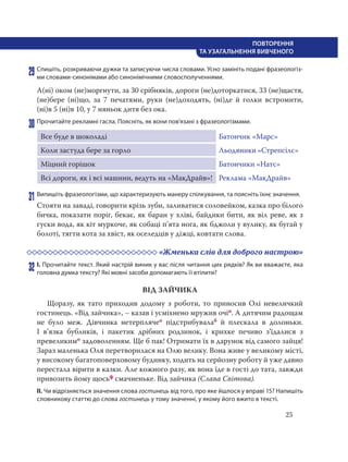 25
ПОВТОРЕННЯ
ТА УЗАГАЛЬНЕННЯ ВИВЧЕНОГО
29 Спишіть, розкриваючи дужки та записуючи числа словами. Усно замініть подані фразеологіз-
ми словами-синонімами або синонімічними словосполученнями.
А(ні) оком (не)моргнути, за 30 срібняків, дороги (не)доторкатися, 33 (не)щастя,
(не)бере (ні)що, за 7 печатями, руки (не)доходять, (ні)де й голки встромити,
(ні)в 5 (ні)в 10, у 7 няньок дитя без ока.
30 Прочитайте рекламні гасла. Поясніть, як вони пов’язані з фразеологізмами.
Все буде в шоколаді Батончик «Марс»
Коли застуда бере за горло Льодяники «Стрепсілс»
Міцний горішок Батончики «Натс»
Всі дороги, як і всі машини, ведуть на «МакДрайв»! Реклама «МакДрайв»
31 Випишіть фразеологізми, що характеризують манеру спілкування, та поясніть їхнє значення.
Стояти на заваді, говорити крізь зуби, заливатися соловейком, казка про білого
бичка, показати поріг, бекає, як баран у хліві, байдики бити, як віл реве, як з
гуски вода, як кіт муркоче, як собаці п’ята нога, як бджоли у вулику, як бугай у
болоті, тягти кота за хвіст, як оселедців у діжці, ковтати слова.
«Жменька слів для доброго настрою»
32 І. Прочитайте текст. Який настрій виник у вас після читання цих рядків? Як ви вважаєте, яка
головна думка тексту? Які мовні засоби допомагають її втілити?
ВІД ЗАЙЧИКА
Щоразу, як тато приходив додому з роботи, то приносив Олі невеличкий
гостинець. «Від зайчика», – казав і усміхнено мружив очіп. А дитячим радощам
не було меж. Дівчинка нетерплячео підстрибувалаб й плескала в долоньки.
І в’язка бубликів, і пакетик дрібних родзинок, і крихке печиво з’їдалися з
превеликимо задоволенням. Ще б пак! Отримати їх в дарунок від самого зайця!
Зараз маленька Оля перетворилася на Олю велику. Вона живе у великому місті,
у високому багатоповерховому будинку, ходить на серйозну роботу й уже давно
перестала вірити в казки. Але кожного разу, як вона їде в гості до тата, завжди
привозить йому щосьф смачненьке. Від зайчика (Слава Світова).
ІІ. Чи відрізняється значення слова гостинець від того, про яке йшлося у вправі 15? Напишіть
словникову статтю до слова гостинець у тому значенні, у якому його вжито в тексті.
 
