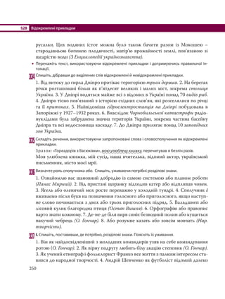 §28 Відокремлені прикладки
250
русалки. Цих водяних істот можна було також бачити разом із Мокошею –
стародавньою богинею плодючості, матір’ю врожайності землі, пов’язаною зі
щедрістю води (З Енциклопедії українознавства).
 Перекажіть текст, використовуючи відокремлені прикладки і дотримуючись правильної ін-
тонації.
334Спишіть, дібравши до виділених слів відокремлені й невідокремлені прикладки.
1. Від витоку до гирла Дніпро протікає територією трьох держав. 2. На берегах
річки розташовані більш як п’ятдесят великих і малих міст, зокрема столиця
України. 3. У Дніпрі водяться майже всі з відомих в Україні понад 70 видів риб.
4. Дніпро тісно пов’язаний з історією східних слов’ян, які розселялися по річці
та її притоках. 5. Найвідоміша гідроелектростанція на Дніпрі побудована в
Запоріжжі у 1927–1932 роках. 6. Внаслідок Чорнобильської катастрофи радіо-
нуклідами була забруднена значна територія України, зокрема частина басейну
Дніпра та всі водосховища каскаду. 7. До Дніпра прилягає понад 10 заповідних
зон України.
335Складіть речення, використовуючи запропоновані слова і словосполучення як відокремлені
прикладки.
Зразок: «Тореадорів з Васюківки», мою улюблену книжку, перечитував я безліч разів.
Моя улюблена книжка, мій сусід, наша вчителька, відомий актор, український
письменник, місто моєї мрії.
336Визначте роль сполучника або. Спишіть, уживаючи потрібні розділові знаки.
1. Ознайомлю вас шановний добродію із самою системою або планом роботи
(Панас Мирний). 2. Від пристані щоранку відходив катер або відпливав човен.
3. Ягель або оленячий мох росте переважно у холодній тундрі. 4. Сполучник і
вживаємо після букв на позначення голосного або приголосного, якщо наступ-
не слово починається з двох або трьох приголосних підряд. 5. Вальдшнеп або
лісовий кулик благородна птиця (Остап Вишня). 6. Орфографію або правопис
варто знати кожному. 7. Де-не-де біля вирв синіє безводний полин або кущиться
пахучий чебрець (О. Гончар). 8. Або розумне казать або зовсім мовчать (Нар.
творчість).
337І. Спишіть, поставивши, де потрібно, розділові знаки. Поясніть їх уживання.
1. Він як найдосвідченіший з молодших командирів узяв на себе командування
ротою (О. Гончар). 2. Як вірну подругу любить білу акацію степовик (О. Гончар).
3. Як учений етнограф і фольклорист Франко все життя з палким інтересом ста-
вився до народної творчості. 4. Андрій Шевченко як футболіст відомий далеко
 