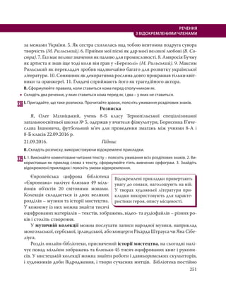 251
РЕЧЕННЯ
З ВІДОКРЕМЛЕНИМИ ЧЛЕНАМИ
за межами України. 5. Як сестра схилилась над тобою невтомна подруга сувора
творчість (М. Рильський). 6. Прийми мої пісні як дар моєї великої любові (В. Со-
сюра). 7. Газ має велике значення як паливо для промисловості. 8. Амвросія Бучму
як артиста я знав іще тоді коли він грав у «Березолі» (М. Рильський). 9. Максим
Рильський як перекладач зробив надзвичайно багато для розвитку української
літератури. 10. Соняшник як декоративна рослина довго прикрашав тільки квіт-
ники та оранжереї. 11. Глядачі сприймають його як трагедійного актора.
ІІ. Сформулюйте правила, коли ставиться кома перед сполучником як.
 Складіть два речення, у яких ставиться кома перед як, і два – у яких не ставиться.
338І. Пригадайте, що таке розписка. Прочитайте зразок, поясніть уживання розділових знаків.
Розписка
Я, Олег Махніцький, учень 8-Б класу Тернопільської спеціалізованої
загальноосвітньої школи № 5, одержав у вчителя фізкультури, Борисенка В’яче-
слава Івановича, футбольний м’яч для проведення змагань між учнями 8-А і
8-Б класів 22.09.2016 р.
21.09.2016. Підпис
ІІ. Складіть розписку, використовуючи відокремлені прикладки.
339І. 1. Виконайте коментоване читання тексту – поясніть уживання всіх розділових знаків. 2. Ви-
користавши як приклад слова з тексту, сформулюйте п’ять вивчених орфограм. 3. Знайдіть
відокремлені прикладки і поясніть умови відокремлення.
Європейська цифрова бібліотека
«Європеана» налічує близько 49 міль-
йонів об’єктів 20 світовими мовами.
Колекція складається із двох великих
розділів – музики та історії мистецтва.
У кожному із них можна знайти тисячі
оцифрованих матеріалів – текстів, зображень, відео- та аудіофайлів – різних ро-
ків і століть створення.
У музичній колекції можна послухати записи народної музики, наприклад
монгольської, сербської, ірландської, або концерти Ріхарда Штрауса чи Яна Сібе-
ліуса.
Розділ онлайн-бібліотеки, присвячений історії мистецтва, на сьогодні налі-
чує понад мільйон зображень та близько 45 тисяч оцифрованих книг і рукопи-
сів. У мистецькій колекції можна знайти роботи і давньоримських скульпторів,
і художників доби Відродження, і твори сучасних митців.  Бібліотека постійно
Відокремлені прикладки привертають
увагу до ознаки, наголошують на ній.
У творах художньої літератури при-
кладки використовують для характе-
ристики героя, опису місцевості.
 