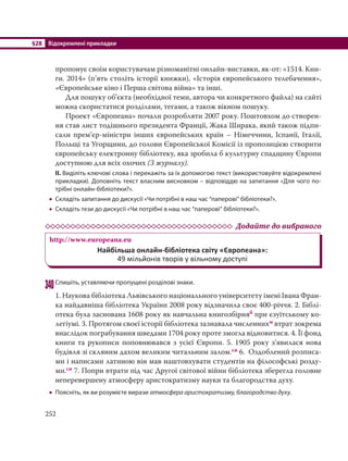 §28 Відокремлені прикладки
252
пропонує своїм користувачам різноманітні онлайн-виставки, як-от: «1514. Кни-
ги. 2014» (п’ять століть історії книжки), «Історія європейського телебачення»,
«Європейське кіно і Перша світова війна» та інші.
Для пошуку об’єкта (необхідної теми, автора чи конкретного файла) на сайті
можна скористатися розділами, тегами, а також вікном пошуку.
Проект «Європеана» почали розробляти 2007 року. Поштовхом до створен-
ня став лист тодішнього президента Франції, Жака Ширака, який також підпи-
сали прем’єр-міністри інших європейських країн – Німеччини, Іспанії, Італії,
Польщі та Угорщини, до голови Європейської Комісії із пропозицією створити
європейську електронну бібліотеку, яка зробила б культурну спадщину Європи
доступною для всіх охочих (З журналу). 
ІІ. Виділіть ключові слова і перекажіть за їх допомогою текст (використовуйте відокремлені
прикладки). Доповніть текст власним висновком – відповіддю на запитання «Для чого по-
трібні онлайн-бібліотеки?».
 Складіть запитання до дискусії «Чи потрібні в наш час “паперові” бібліотеки?».
 Складіть тези до дискусії «Чи потрібні в наш час “паперові” бібліотеки?».
Додайте до вибраного
http://www.europeana.eu
Найбільша онлайн-бібліотека світу «Європеана»:
49 мільйонів творів у вільному доступі
340Спишіть, уставляючи пропущені розділові знаки.
1. Наукова бібліотека Львівського національного університету імені Івана Фран-
ка найдавніша бібліотека України 2008 року відзначила своє 400-річчя. 2. Біблі-
отека була заснована 1608 року як навчальна книгозбірняб при єзуїтському ко-
легіумі. 3. Протягом своєї історії бібліотека зазнавала численнихм втрат зокрема
внаслідок пограбування шведами 1704 року проте змогла відновитися. 4. Її фонд
книги та рукописи поповнювався з усієї Європи. 5. 1905 року з’явилася нова
будівля зі скляним дахом великим читальним залом.сн 6. Оздоблений розписа-
ми і написами латиною він мав наштовхувати студентів на філософські розду-
ми.сн 7. Попри втрати під час Другої світової війни бібліотека зберегла головне
неперевершену атмосферу аристократизму науки та благородства духу.
 Поясніть, як ви розумієте вирази атмосфера аристократизму, благородство духу.
 