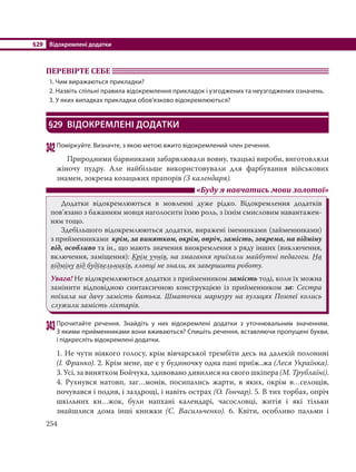 §29 Відокремлені додатки
254
ПЕРЕВІРТЕ СЕБЕ
1. Чим виражаються прикладки?
2. Назвіть спільні правила відокремлення прикладок і узгоджених та неузгоджених означень.
3. У яких випадках прикладки обов’язково відокремлюються?
§29 ВІДОКРЕМЛЕНІ ДОДАТКИ
342Поміркуйте. Визначте, з якою метою вжито відокремлений член речення.
Природними барвниками забарвлювали вовну, ткацькі вироби, виготовляли
жіночу пудру. Але найбільше використовували для фарбування військових
знамен, зокрема козацьких прапорів (З календаря).
«Буду я навчатись мови золотої»
Додатки відокремлюються в мовленні дуже рідко. Відокремлення додатків
пов’язано з бажанням мовця наголосити їхню роль, з їхнім смисловим навантажен-
ням тощо.
Здебільшого відокремлюються додатки, виражені іменниками (займенниками)
з прийменниками крім, за винятком, окрім, опріч, замість, зокрема, на відміну
від, особливо та ін., що мають значення виокремлення з ряду інших (виключення,
включення, заміщення): Крім учнів, на змагання приїхали майбутні педагоги. На
відміну від будівельників, хлопці не знали, як завершити роботу.
Увага! Не відокремлюються додатки з прийменником замість тоді, коли їх можна
замінити відповідною синтаксичною конструкцією із прийменником за: Сестра
поїхала на дачу замість батька. Шматочки мармуру на вулицях Помпеї колись
служили замість ліхтарів.
343Прочитайте речення. Знайдіть у них відокремлені додатки з уточнювальним значенням.
З якими прийменниками вони вживаються? Спишіть речення, вставляючи пропущені букви,
і підкресліть відокремлені додатки.
1. Не чути ніякого голосу, крім вівчарської трембіти десь на далекій полонині
(І. Франко). 2. Крім мене, ще є у будиночку одна пані приїж..жа (Леся Українка).
3. Усі, за винятком Бойчука, здивовано дивилися на свого шкіпера (М. Трублаїні).
4.  Рухнувся натовп, заг…монів, посипались жарти, в яких, окрім в…селощів,
почувався і подив, і заздрощі, і навіть острах (О. Гончар). 5. В тих торбах, опріч
шкільних кн…жок, були напхані календарі, часословці, житія і які тільки
знайшлися дома інші книжки (С.  Васильченко). 6. Квіти, особливо пальми і
 