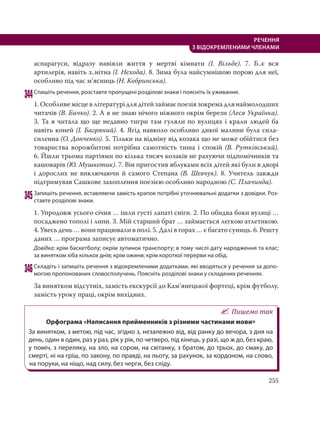 255
РЕЧЕННЯ
З ВІДОКРЕМЛЕНИМИ ЧЛЕНАМИ
аспарагуси, відразу навіяли життя у мертві кімнати (І.  Вільде). 7. Б..є вся
артилерія, навіть з..нітна (І. Нехода). 8. Зима була найсумнішою порою для неї,
особливо під час м’ясниць (Н. Кобринська).
344Спишіть речення, розставте пропущені розділові знаки і поясніть їх уживання.
1. Особливе місце в літературі для дітей займає поезія зокрема для наймолодших
читачів (В. Бичко). 2. А я не знаю нічого ніжного окрім берези (Леся Українка).
3. Та я читала що ще недавно тигри там гуляли по вулицях і крали людей ба
навіть коней (І. Багряний). 4. Ягід навколо особливо дикої малини була сила-
силенна (О. Донченко). 5. Тільки на відміну від козака що не може обійтися без
товариства ворожбитові потрібна самотність тиша і спокій (В. Рутківський).
6. Йшли трьома партіями по кілька тисяч козаків не рахуючи підпомічників та
кашоварів (Ю. Мушкетик). 7. Він пригостив яблуками всіх дітей які були в дворі
і дорослих не виключаючи й самого Степана (В. Шевчук). 8. Учитель завжди
підтримував Сашкове захоплення поезією особливо народною (С. Плачинда).
345Запишіть речення, вставляючи замість крапок потрібні уточнювальні додатки з довідки. Роз-
ставте розділові знаки.
1. Упродовж усього січня … ішли густі лапаті сніги. 2. По обидва боки вулиці …
посаджено тополі і липи. 3. Мій старший брат … займається легкою атлетикою.
4. Увесь день … вони працювали в полі. 5. Далі в горах … є багато суниць. 6. Решту
даних … програма записує автоматично.
Довідка: крім баскетболу; окрім зупинок транспорту; в тому числі дату народження та клас;
за винятком хіба кількох днів; крім ожини; крім короткої перерви на обід.
346Складіть і запишіть речення з відокремленими додатками, які вводяться у речення за допо-
могою пропонованих словосполучень. Поясніть розділові знаки у складених реченнях.
За винятком відсутніх, замість екскурсії до Кам’янецької фортеці, крім футболу,
замість уроку праці, окрім вихідних.
Пишемо так
Орфограма «Написання прийменників з різними частинами мови»
За винятком, з метою, під час, згідно з, незалежно від, від ранку до вечора, з дня на
день, один в один, раз у раз, рік у рік, по четверо, під кінець, у разі, що ж до, без краю,
у поміч, з переляку, на зло, на сором, на світанку, з братом, до трьох, до смаку, до
смерті, ні на гріш, по закону, по правді, на льоту, за рахунок, за кордоном, на слово,
на поруки, на ніщо, над силу, без черги, без сліду.
 