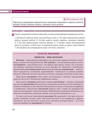 §29 Відокремлені додатки
256
Наголошуємо так
Ма´рганець, мармуро´вий, ма´ршальський, маршови´й, медикаме´нт, мере´жа, міліме´тр,
мімікрі´я, мі´сиво, мно´жник, мо´вець, мовля´нин, мого´, до мого´.
ДОМАШНЄ ЗАВДАННЯ
347Спишіть, виправляючи помилки. Виконайте синтаксичний розбір двох виправлених речень.
1. Почергуй, замісьть мене, сьогодні будь-ласка. 2. Тут крім невеличкого дивана
небуло жодних меблів. 3. Сестра замість десяти крапель, накапала трицять.
4. У нас була фізкультура, замісьть фізики. 5. У шторм, окрім вітчайдушиних
ніхто не купався. 6. Весь клас за винятком трьох учнів, до уроку підготовився.
7. На відмінну від попереднього року літо було дощовим.
КУЛЬТУРА МОВЛЕННЯ
ВИНЯТОК  ВИКЛЮЧЕННЯ
Виняток – відхилення від звичайного, від загального правила: Винятки, очеви-
дячки, минаємо (М. Коцюбинський). Без винятку – не виключаючи нікого, нічого.
За винятком – виключаючи кого-, що-небудь; крім когось, чогось: Усі, за винят-
ком Бойчука, здивовано дивилися на свого шкіпера (М. Трублаїні). У російського
прикметника исключительный український відповідник винятковий – «який не-
часто трапляється, особливий, надзвичайний». Уживається зі словами випадок,
талант, здібності, пам’ять, причина, точність, ситуація, мужність, умови тощо.
Прислівник винятково також варто застосовувати в значенні «надзвичайно,
дуже; не так, як усі»: Винятково обдарована людина.
Іноді замість виняток помилково ставлять виключення – іменник, утворений
від дієслова виключати: Виключення з інституту засмутило не так недисциплі-
нованого студента, як його батьків. Виключення зі списку; з депутатської фракції;
з товариства. Прикметник виключний передає зміст «такий, що поширюється
лише на один предмет». Виключне право. Треба вживати виняткові обставини, ви-
няткова гостинність, виняткові заходи, а не виключні обставини і т. ін.
Те саме стосується і прислівника виключно. Він доречний у тому разі, коли ви-
ступає в значенні «тільки, лише»: Виключно для тебе. А ось, наприклад, у фразах:
обставина, що має виключно велику вагу; виключно важливий факт – це слово
доцільно замінити на винятково (Б. Рогоза).
 
