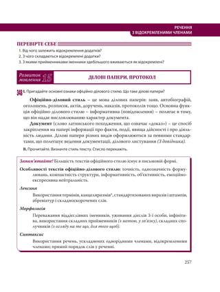 257
РЕЧЕННЯ
З ВІДОКРЕМЛЕНИМИ ЧЛЕНАМИ
ПЕРЕВІРТЕ СЕБЕ
1. Від чого залежить відокремлення додатків?
2. З чого складаються відокремлені додатки?
3. З якими прийменниками іменники здебільшого вживаються як відокремлені?
Розвиток
мовлення 15 ДІЛОВІ ПАПЕРИ. ПРОТОКОЛ
348І. Пригадайте основні ознаки офіційно-ділового стилю. Що таке ділові папери?
Офіційно-діловий стиль – це мова ділових паперів: заяв, автобіографій,
оголошень, розписок, актів, доручень, наказів, протоколів тощо. Основна функ-
ція офіційно-ділового стилю – інформативна (повідомлення) – полягає в тому,
що він надає висловлюванню характер документа.
Документ (слово латинського походження, що означає «доказ») – це спосіб
закріплення на папері інформації про факти, події, явища дійсності і про діяль-
ність людини. Ділові папери різних видів оформлюються за певними стандар-
тами, що полегшує ведення документації, ділового листування (З довідника).
ІІ. Прочитайте. Визначте стиль тексту. Стисло перекажіть.
Запам’ятайте! Більшість текстів офіційного стилю існує в письмовій формі.
Особливості текстів офіційно-ділового стилю: точність, однозначність форму-
лювань, компактність структури, інформативність, об’єктивність, емоційно-
експресивна нейтральність.
Лексика
Використання термінів, канцеляризмів*, стандартизованих виразів і штампів,
абревіатур і складноскорочених слів.
Морфологія
Переважання віддієслівних іменників, уживання дієслів 3-ї особи, інфініти-
ва, використання складних прийменників (з метою, у зв’язку), складних спо-
лучників (з огляду на те що, для того щоб).
Синтаксис
Використання речень, ускладнених однорідними членами, відокремленими
членами; прямий порядок слів у реченні.
 