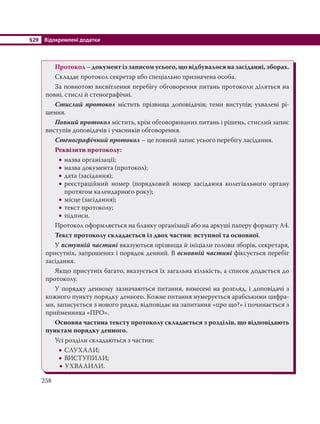 §29 Відокремлені додатки
258
Протокол – документ із записом усього, що відбувалося на засіданні, зборах.
Складає протокол секретар або спеціально призначена особа.
За повнотою висвітлення перебігу обговорення питань протоколи діляться на
повні, стислі й стенографічні.
Стислий протокол містить прізвища доповідачів; теми виступів; ухвалені рі-
шення.
Повний протокол містить, крім обговорюваних питань і рішень, стислий запис
виступів доповідачів і учасників обговорення.
Стенографічний протокол – це повний запис усього перебігу засідання.
Реквізити протоколу:
 назва організації;
 назва документа (протокол);
 дата (засідання);
 реєстраційний номер (порядковий номер засідання колегіального органу
протягом календарного року);
 місце (засідання);
 текст протоколу;
 підписи.
Протокол оформляється на бланку організації або на аркуші паперу формату А4.
Текст протоколу складається із двох частин: вступної та основної.
У вступній частині вказуються прізвища й ініціали голови зборів, секретаря,
присутніх, запрошених і порядок денний. В основній частині фіксується перебіг
засідання.
Якщо присутніх багато, вказується їх загальна кількість, а список додається до
протоколу.
У порядку денному зазначаються питання, винесені на розгляд, і доповідачі з
кожного пункту порядку денного. Кожне питання нумерується арабськими цифра-
ми, записується з нового рядка, відповідає на запитання «про що?» і починається з
прийменника «ПРО».
Основна частина тексту протоколу складається з розділів, що відповідають
пунктам порядку денного.
Усі розділи складаються з частин:
 СЛУХАЛИ;
 ВИСТУПИЛИ;
 УХВАЛИЛИ.
 