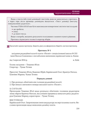 259
РЕЧЕННЯ
З ВІДОКРЕМЛЕНИМИ ЧЛЕНАМИ
Якщо є тексти (або тези) доповідей і виступів, вони не записуються у протокол,
а через тире після прізвища доповідача вказується: «Текст доповіді (виступу,
повідомлення) додається».
Частина УХВАЛИЛИ має бути максимально конкретною і містити такі складові:
 що зробити;
 кому;
 до якого числа.
Якщо є потреба, вказують результати голосування з кожного пункту рішення.
Протокол підписують голова й секретар зборів.
349Прочитайте зразок протоколу. Зверніть увагу на оформлення. Виділіть частини протоколу.
Протокол № 1
засідання редакційної колегії газети «Посвіт» спеціалізованої школи № 252
імені Василя Симоненка з поглибленим вивченням української мови м. Києва
від 5 вересня 2016 р. м. Київ
Голова засідання – Тищенко Юлія
Секретар – Чумак Тетяна
Присутні: Тищенко Юлія, Ващенко Юрій, Барвінський Олег, Кравчук Наталя,
Гуменюк Марина, Чумак Тетяна
Порядок денний
1. Про розподіл обов’язків між членами редакційної колегії.
2. Про випуск святкового номера шкільної газети «Посвіт».
1. СЛУХАЛИ:
Пропозицію Тищенко Юлії щодо розподілу обов’язків: головним редактором
знову обрати Кравчук Наталю, яка успішно працювала минулого року; редакто-
ром Гуменюк Марину, коректором – Чумак Тетяну.
ВИСТУПИЛИ:
Барвінський Олег. Запропонував свою кандидатуру як верстальника газети. Ви-
словив пропозицію щодо оновлення дизайну газети.
 