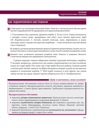261
РЕЧЕННЯ
З ВІДОКРЕМЛЕНИМИ ЧЛЕНАМИ
§30 ВІДОКРЕМЛЕНІ ОБСТАВИНИ
351І. Пригадайте, що таке дієприслівниковий зворот. Яким він є членом речення? Що вам відомо
про його відокремлення? Як відокремлюється одиничний дієприслівник?
1. Схилившись над струмком, дрімають верби. 2. Та ось і село. Серед низькодолу
і мочарів стояло воно, прикривши свої убогі оселі вітами крислатих верб
(М.  Коцюбинський). 3. Легкий, пухкий попілець ляже, вернувшися, в рідну
землицю, вкупі з водою там зростить вербицю, – стане початком тоді мій кінець
(Леся Українка).
ІІ. Знайдіть у реченнях дієприслівникові звороти й одиничні дієприслівники; з’ясуйте, які сло-
ва вони пояснюють, їх місце щодо пояснюваного слова; поясніть уживання розділових знаків.
352Запишіть текст, уставляючи пропущені розділові знаки. Поясніть їх уживання. Визначте,
з якою метою використано відокремлені члени речення.
У різних народів є чимало обрядових звичаїв і традицій пов’язаних з вербою.
У поляків, наприклад, уважається, що диявол перекидаючись на сову полюбляє
сідати на стару вербу. Ось чому такі старі верби боялися рубати. Існував давній
слов’янський звичай: навесні, на Юрія виганяючи вперше худобу на пасовисько
вдаряли її освяченою вербою. У Чехії вербу втикали в полі вірячи, що таким
чином посіви від граду, мишей і кротів убережуться (За А. Кондратюком).
«Буду я навчатись мови золотої»
Відокремленими обставинами можуть бути не тільки дієприслівники чи дієпри-
слівникові звороти. Відокремлюватися можуть обставини, виражені іменником з
прийменником, а також (рідко) прислівником. Здебільшого відокремлюються по-
ширені обставини.
Відокремлюються обставини:
 виражені дієприслівниковими зворотами: Терпкий запах опалого листя про-
никає в душу, переповнюючи її журливою бентегою* (І. Цюпа);
 виражені одиничними дієприслівниками, що означають додаткову дію, час,
причину, умову: Повечерявши, полягали спати (Панас Мирний). Дівчата
йдуть, співаючи, з ланів (Леся Українка);
 виражені іменниками з прийменниками незважаючи на, починаючи з: Незва-
жаючи на дощову погоду, в парку було людно.
 