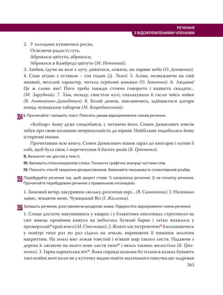 263
РЕЧЕННЯ
З ВІДОКРЕМЛЕНИМИ ЧЛЕНАМИ
2. У холодних купаючись росах,
Осягаючи радості суть,
Абрикоси цвітуть, абрикоси,
Абрикоси в Камброді цвітуть (М. Ночовний).
3. Любив, їдучи на возі з лугу, дивитися, лежачи, на зоряне небо (О. Довженко).
4. Спав згідно з уставом – сім годин (Д. Ткач). 5. Аліна, незважаючи на свій
жвавий, веселий характер, читала серйозні книжки (О. Іваненко). 6. Людина!
Це  ж слово яке! Його треба завжди стоячи говорити і кашкета скидати...
(М. Зарудний). 7. Там, позаду, свистіли кулі, спалахували й гасли чиїсь зойки
(Б.  Антоненко-Давидович). 8. Білий димок, хвилюючись, здіймається догори
понад чумацьким табором (М. Коцюбинський).
354І. Прочитайте і запишіть текст. Поясніть умови відокремлення членів речення.
«Кобзар» йому дуже сподобався, і, читаючи його, Семен Денисович зовсім
забув про свою колишню неприхильність до віршів. Найбільше подобались йому
історичні поеми.
Прочитавши всю книгу, Семен Денисович пішов зараз до книгарні і купив її
собі, щоб була своя, і перечитував її багато разів (Б. Грінченко).
ІІ. Визначте час дієслів у тексті.
ІІІ. Випишіть спільнокореневі слова. Позначте графічно значущі частини слів.
IV. Поясніть спосіб творення дієприслівників. Виконайте письмово їх словотвірний розбір.
355Перебудуйте речення так, щоб зворот стояв: 1) наприкінці речення; 2) на початку речення.
Прочитайте перебудовані речення з правильною інтонацією.
1. Зимовий вечір, закуривши люльку, розсипав зорі... (В. Симоненко). 2. Низенько
завис, чекаючи мене, Чумацький Віз (І. Жиленко).
356Запишіть речення, розставляючи розділові знаки. Підкресліть відокремлені члени речення.
1. Сонце досхочу накупавшись у хмарах і у блакитних ополонках струсонуло на
сніг вінець проміння кинуло на небосхил бузкові барви і легко впаялось у
промерзлиймкрайземлі(М.Стельмах).2.Жовтелистятремтячимйколиваючись
у повітрі тихо раз по раз сідало на землю, вкриваючи її пишним золотим
накриттям. На землі вже лежав товстий і м’який шар такого листя. Падаючи з
дерева й лягаючи на нього нове листя тихом і якось таємно шелестіло (Б. Грін-
ченко). 3. Гарна карпатська нічм. Вона справді казкова бо тільки в казках бувають
такі осяйні ночі коли он у куточку видно навіть маленького павучка що задрімав
 