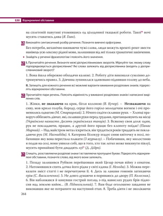 §30 Відокремлені обставини
264
на сплетеній павутині утомившись од цілоденної ткацької роботи. Такоїм ночі
мусять ставатись дива (Я. Гоян).
357Виконайте синтаксичний розбір речення. Позначте вивчені орфограми.
Без потреби, механічно вживаючи чужі слова, люди можуть врешті-решт звести
нанівець усю лексику рідної мови, залишивши від неї тільки граматичні закінчення.
 Знайдіть у реченні фразеологізм і поясніть його значення.
358І. Прочитайте речення. Визначте межі дієприслівникових зворотів. Міркуйте так: якому слову
підпорядковується дієприслівник? Які слова залежать від дієприслівника (входять у дієпри-
слівниковий зворот)?
1. Вона йшла обережно обходячи калюжі. 2. Роботу діти виконали сумлінно до-
тримуючись правил. 3. Дівчина зупинилася здивовано піднявши голову до неба.
ІІ. Запишіть для кожного речення всі можливі варіанти вживання розділових знаків; підкрес-
літь відокремлені обставини.
359Прочитайте пари речень. Поясніть відмінність у вживанні розділових знаків і написанні виді-
лених слів.
1. Жінки, не зважаючи на крик, бігли колоною (В. Кучер). – Незважаючи на
сиву, мов крило голуба, бороду, серце його горiло молодечим вогнем i очi про-
менились одвагою (М. Старицький). 2. Нічого сидіти склавши руки. – Хлопці пра-
воруч оббігають дівчат, які, склавши руки перед грудьми, пританцьовують на місці
(Українське намисто. Десять українських танців). 3. Всякому своя доля: один,
рук не покладаючи, працює, а другий його працю без клопоту поїдає! (Панас
Мирний). – Над майстром метал іскриться, він трудиться років тридцять не покла-
даючи рук (М. Нагнибіда). 4. Катерина Білокур згадує синю квіточку в полі, по-
бачивши яку вона перестала плакати (З журналу). – Побачивши, яку милостиню
я подав на селі, вони уявили собі, що в того, хто так легко може викинути півлуї,
мусить принаймні бути двадцять луї* (Д. Дідро).
360Спишіть, розставляючи розділові знаки і вставляючи пропущені букви. Підкресліть відокрем-
лені обставини, позначте слово, від якого вони залежать.
1. Позаду залишився Рубікон перейшовши який Цезар почав війну з сенатом.
2. Натомившися спить дочка його рідна у світі єдина (І. Нехода). 3. Можна пере-
казати зміст статті і не перечитуючи її. 4. Десь за ланами гомонів затихаючи
грім (С. Васильченко). 5. Не довго думаючи я пориваюсь до двору (П. Колесник).
6. Він наближався й кинувши гострий погляд з-під навислих рудих брів підно-
сив над землею кийок... (В. Підмогильний). 7. Вам буде оголошено завдання не
виконавши яке не потрапите на наступний етап. 8. Треба діяти і не зволікаючи
 