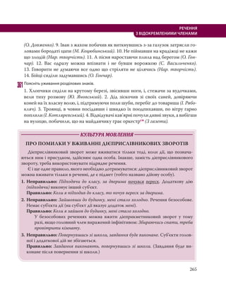 265
РЕЧЕННЯ
З ВІДОКРЕМЛЕНИМИ ЧЛЕНАМИ
(О. Довженко). 9. Іван з жахом побачив як виткнувшись з-за галузок затрясли го-
ловами бородаті цапи (М. Коцюбинський). 10. Не піймавши на крадіжці не кажи
що злодій (Нар. творчість). 11. А пісня наростаючи плила над берегом (О. Гон-
чар). 12. Вас одразу можна впізнати і не бувши ворожкою (С. Васильченко).
13. Говорити не думаючи все одно що стріляти не цілячись (Нар. творчість).
14. Бійці сиділи задумавшись (О. Гончар).
361Поясніть уживання розділових знаків.
1. Хлопчики сиділи на крутому березі, звісивши ноги, і, стежачи за вудочками,
вели тиху розмову (Ю. Яновський). 2. Дід зіскочив зі своїх саней, довіряючи
коней на їх власну волю, і, підтримуючи поли шуби, перебіг до товариша (І. Рябо-
кляч). 3. Троянці, в човни посідавши і швидко їх поодпихавши, по вітру гарно
поплили (І. Котляревський). 4. Відвідувачі кав’ярні почули дивні звуки, а вибігши
на вулицю, побачили, що на майданчику грає оркестрсн (З газети).
КУЛЬТУРА МОВЛЕННЯ
ПРО ПОМИЛКИ У ВЖИВАННІ ДІЄПРИСЛІВНИКОВИХ ЗВОРОТІВ
Дієприслівниковий зворот може вживатися тільки тоді, коли дії, що познача-
ються ним і присудком, здійснює одна особа. Інакше, замість дієприслівникового
звороту, треба використовувати підрядне речення.
Є і ще одне правило, якого необхідно дотримуватися: дієприслівниковий зворот
можна вживати тільки в реченні, де є підмет (тобто названо дійову особу).
1. Неправильно: Підходячи до класу, за дверима почувся вереск. Додаткову дію
(підходячи) виконує інший суб'єкт.
Правильно: Коли я підходив до класу, то почув вереск за дверима.
2. Неправильно: Зайшовши до будинку, мені стало холодно. Речення безособове.
Немає суб'єкта дії (на суб'єкт дії вказує додаток мені).
Правильно: Коли я зайшов до будинку, мені стало холодно.
У безособових реченнях можна вжити дієприкметниковий зворот у тому
разі, якщо головний член виражений інфінітивом: Збираючись спати, треба
провітрити кімнату.
3. Неправильно: Повернувшись зі школи, завдання буде виконане. Суб’єкти голов-
ної і додаткової дій не збігаються.
Правильно: Завдання виконають, повернувшись зі школи. (Завдання буде ви-
конане після повернення зі школи.)
 