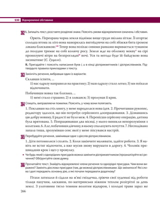 §30 Відокремлені обставини
266
362І. Запишіть текст, розставте розділові знаки. Поясніть умови відокремлення означень і обставин.
Орють. Переорана чорна земля піднімає вище груди звільна зітхає. Її огортає
солодка втома за літо вона наморилась вигойдуючи на собі збіжжя бита громом
лякана блискавкою.сн Тепер вона позіхає сивими ранками вкривається туманом
до полудня тримає на собі колючу росу. Земля жде на обложну мокву* на сірі
пронизуючі вітри на безпроглядніо ночі. Уся та негода буде їй байдужою вона
засинатиме (Є. Гуцало).
ІІ. Пригадайте і поясніть написання букв і, и в кінці дієприкметників і дієприслівників. Під-
твердьте правила прикладами з тексту.
363Закінчіть речення, вибравши один із варіантів:
Склавши іспити, ...
1) нас одразу направили на практику; 2) нам одразу стало легко; 3) ми поїхали
відпочивати.
Побачивши вовка так близько, ...
1) мені стало страшно; 2) я злякався; 3) пролунав її крик.
364Спишіть, виправляючи помилки. Поясніть, у чому вони полягають.
1. Поклавши на стіл книгу, у мене народилася нова ідея. 2. Прочитавши рукопис,
редактору здалося, що він потребує серйозного доопрацювання. 3. Дізнавшись
цю добру новину, її радості не було меж. 4. Перенісши серйозну операцію, дитина
була врятована. 5. Попрацювавши два місяці, у нього виникли непорозуміння з
колегами.6.Але,побачившидівчину,вньомуспалахуютьпочуття.7.Несподівано
запала тиша, зрозумівши сенс якої у мене зіпсувався настрій.
365Перебудуйте речення, замінивши одне з дієслів дієприслівником.
1. Діти потомилися і сплять. 2. Коли закінчите малювати, здайте роботи. 3. Я на-
віть не встиг відпочити, а вже мусив знову вирушати в дорогу. 4. Чоловік при-
швидшив крок і щез у провулку.
 Чи будь-який з однорідних присудків можна замінити дієприкметником (проаналізуйте всі ре-
чення)? Обґрунтуйте свою думку.
366Прочитайте текст. Знайдіть відокремлені члени речення та однорідні присудки. Чим вони ви-
ражені? Замініть дієслова-присудки (там, де можна) дієприслівниками. Що змінилося? Які сло-
ва і далі передають основну дію, а які почали передавати додаткову?
Птахи затихали й сідали на м’які гніздечка, гріючи свої худенькі від роботи
тільця пахучим, ласкавим, по-материнськи ніжним теплом розігрітої за день
землі. З улоговини тягло темним вологим відпаром, і холодні трави зараз же
 