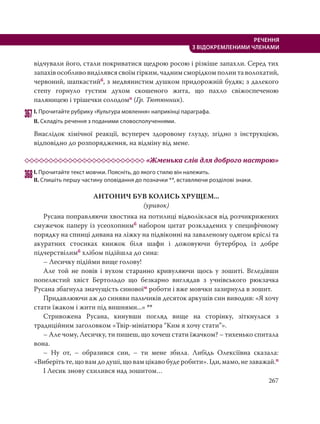 267
РЕЧЕННЯ
З ВІДОКРЕМЛЕНИМИ ЧЛЕНАМИ
відчували його, стали покриватися щедрою росою і різкіше запахли. Серед тих
запахів особливо виділявся своїм гірким, чадним сморідком полин та волохатий,
червоний, шапкастийб, з медвянистим душком придорожній будяк; з далекого
степу горнуло густим духом скошеного жита, що пахло свіжоспеченою
паляницею і трішечки солодомп (Гр. Тютюнник).
367І. Прочитайте рубрику «Культура мовлення» наприкінці параграфа.
ІІ. Складіть речення з поданими словосполученнями.
Внаслідок хімічної реакції, всупереч здоровому глузду, згідно з інструкцією,
відповідно до розпорядження, на відміну від мене.
«Жменька слів для доброго настрою»
368І. Прочитайте текст мовчки. Поясніть, до якого стилю він належить.
ІІ. Спишіть першу частину оповідання до позначки **, вставляючи розділові знаки.
АНТОНИЧ БУВ КОЛИСЬ ХРУЩЕМ...
(уривок)
Русана поправляючи хвостика на потилиці відволіклася від розчикрижених
смужечок паперу із усеохопнимб набором цитат розкладених у специфічному
порядку на спинці дивана на ліжку на підвіконні на заваленому одягом кріслі та
акуратних стосиках книжок біля шафи і дожовуючи бутерброд із добре
підчерствілимб хлібом підійшла до сина:
– Лесичку підійми вище голову!
Але той не повів і вухом старанно кривуляючи щось у зошиті. Вгледівши
попелястий хвіст Бертольдо що безкарно виглядав з учнівського рюкзачка
Русана збагнула значущість синовоїм роботи і вже мовчки зазирнула в зошит.
Придавлюючи аж до синяви пальчиків десяток аркушів син виводив: «Я хочу
стати їжаком і жити під вишнями...» **
Стривожена Русана, кинувши погляд вище на сторінку, зіткнулася з
традиційним заголовком «Твір-мініатюра “Ким я хочу стати”».
– Але чому, Лесичку, ти пишеш, що хочеш стати їжачком? – тихенько спитала
вона.
– Ну от, – образився син, – ти мене збила. Либідь Олексіївна сказала:
«Виберіть те, що вам до душі, що вам цікаво буде робити». Іди, мамо, не заважай.п
І Лесик знову схилився над зошитом…
 