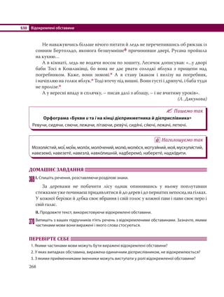 §30 Відокремлені обставини
268
Не наважуючись більше нічого питати й ледь не перечепившись об рюкзак із
сонним Бертольдо, якомога безшумнішеф причинивши двері, Русана пройшла
на кухню…
А в кімнаті, ледь не водячи носом по зошиту, Лесичок дописував: «...у дворі
баби Тосі в Кошлаківці, бо вона не дає рвати солодкі яблука з прищепи над
погребником. Каже, вони зимові.п А я стану їжаком і вилізу на погребник,
і начіпляю на голки яблук.п Тоді втечу під вишні. Вони густі і дряпучі, і баба туди
не пролізе.п
А у вересні впаду в сплячку, – писав далі з абзацу, – і не вчитиму уроків».
(Л. Дякунова)
Пишемо так
Орфограма «Букви и та і на кінці дієприкметника й дієприслівника»
Ревучи, сидячи, сяючи, лежачи, літаючи, реву´чі, сидя´чі, ся´ючі, лежачі, летючі.
Наголошуємо так
Мозоли´стий,мої´,мої´м,моло´х,моло´чений,молю´,молю´ ся,мотузя´ний,моя´,мускули´стий,
навеземо´, навезете´, навезла´, навко´лишній, надберемо´, наберете´, надхо´дити.
ДОМАШНЄ ЗАВДАННЯ
369І. Спишіть речення, розставляючи розділові знаки.
За деревами не побачити лісу однак опинившись у ньому поплутавши
стежками уже починаєш придивлятися й до дерев і до пернатих непосид на гілках.
У кожної берізки й дубка своє вбрання і свій голос у кожної ґави і пави своє перо і
свій галас.
ІІ. Продовжте текст, використовуючи відокремлені обставини.
370Випишіть з ваших підручників п’ять речень з відокремленими обставинами. Зазначте, якими
частинами мови вони виражені і якого слова стосуються.
ПЕРЕВІРТЕ СЕБЕ
1. Якими частинами мови можуть бути виражені відокремлені обставини?
2. У яких випадках обставина, виражена одиничним дієприслівником, не відокремлюється?
3. З якими прийменниками іменники можуть виступати у ролі відокремленої обставини?
 