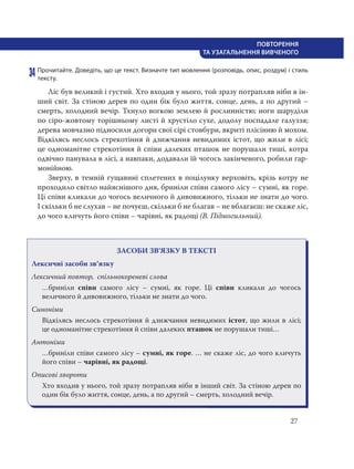 27
ПОВТОРЕННЯ
ТА УЗАГАЛЬНЕННЯ ВИВЧЕНОГО
34 Прочитайте. Доведіть, що це текст. Визначте тип мовлення (розповідь, опис, роздум) і стиль
тексту.
Лic був великий i густий. Хто входив у нього, той зразу потрапляв ніби в ін-
ший світ. За стіною дерев по один бік було життя, сонце, день, а по другий –
смерть, холодний вечір. Тхнуло вогкою землею й рослинністю; ноги шаруділи
по cipo-жовтому торішньому листі й хрустіло сухе, додолу поспадале галуззя;
дерева мовчазно підносили догори свої cipi стовбури, вкриті плісінню й мохом.
Відкілясь неслось стрекотіння й дзижчання невидимих icтот, що жили в лici;
це одноманітне стрекотіння й співи далеких пташок не порушали тиші, котра
одвічно панувала в лici, а навпаки, додавали їй чогось закінченого, робили гар-
монійною.
Зверху, в темній гущавині сплетених в поцілунку верховіть, крізь котру не
проходило світло найяснішого дня, бриніли співи самого лicy – сумні, як горе.
Цi співи кликали до чогось величного й дивовижного, тільки не знати до чого.
І скільки б не слухав – не почуєш, скільки б не благав – не вблагаєш: не скаже ліс,
до чого кличуть його співи – чарівні, як радощі (В. Підмогильний).
ЗАСОБИ ЗВ’ЯЗКУ В ТЕКСТІ
Лексичні засоби зв’язку
Лексичний повтор, спільнокореневі слова
…бриніли співи самого лicy – сумні, як горе. Цi співи кликали до чогось
величного й дивовижного, тільки не знати до чого.
Синоніми
Відкілясь неслось стрекотіння й дзижчання невидимих icтот, що жили в лici;
це одноманітне стрекотіння й співи далеких пташок не порушали тиші…
Антоніми
…бриніли співи самого лicy – сумні, як горе. … не скаже ліс, до чого кличуть
його співи – чарівні, як радощі.
Описові звороти
Хто входив у нього, той зразу потрапляв ніби в інший світ. За стіною дерев по
один бік було життя, сонце, день, а по другий – смерть, холодний вечір.
 