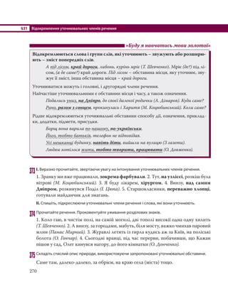§31 Відокремлення уточнювальних членів речення
270
«Буду я навчатись мови золотої»
Відокремлюються слова і групи слів, які уточнюють – звужують або розширю-
ють – зміст попередніх слів.
А під лісом, край дороги, либонь, курінь мріє (Т. Шевченко). Мріє (де?) під лі-
сом, (а де саме?) край дороги. Під лісом – обставина місця, яку уточнює, зву-
жує її зміст, інша обставина місця – край дороги.
Уточнюватися можуть і головні, і другорядні члени речення.
Найчастіше уточнювальними є обставини місця і часу, а також означення.
Подались униз, на Дніпро, до своєї далекої родички (А. Дімаров). Куди саме?
Рано, разом з сонцем, прокинулась і Харитя (М. Коцюбинський). Коли саме?
Рідше відокремлюються уточнювальні обставини способу дії, означення, приклад-
ки, додатки, підмети, присудки.
Борщ вона варила по-нашому, по-українськи.
Його, тобто батьків, телефон не відповідав.
Усі мешканці будинку, навіть діти, вийшли на вулицю (З газети).
Людям хотілося жити, тобто творити, працювати (О. Довженко).
373І. Виразно прочитайте, звертаючи увагу на інтонування уточнювальних членів речення.
1. Зранку ми вже працювали, зокрема фарбували. 2. Тут, на узліссі, розкіш була
вітрові (М. Коцюбинський). 3. Я буду лікарем, хірургом. 4. Внизу, над самим
Дніпром, розкинувся Поділ (І. Цюпа). 5. Старшокласники, переважно хлопці,
готували майданчик для змагань.
ІІ. Спишіть, підкреслюючи уточнювальні члени речення і слова, які вони уточнюють.
374 Прочитайте речення. Прокоментуйте уживання розділових знаків.
1. Коло гаю, в чистім полі, на самій могилі, дві тополі високії одна одну хилить
(Т. Шевченко). 2. А внизу, за городами, мабуть, біля мосту, важко чмихав паровий
млин (Панас Мирний). 3. Журавлі летять із гирла кудись аж за Київ, на поліські
болота (О. Гончар). 4. Сьогодні вранці, під час перерви, побачивши, що Кажан
пішов у сад, Олег кинувся нагору, до його кімнатки (О. Донченко).
375 Складіть стислий опис природи, використовуючи запропоновані уточнювальні обставини.
Саме там, далеко-далеко, за обрієм, на краю села (міста) тощо.
 