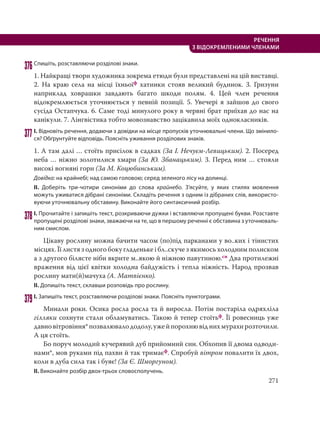 271
РЕЧЕННЯ
З ВІДОКРЕМЛЕНИМИ ЧЛЕНАМИ
376Спишіть, розставляючи розділові знаки.
1. Найкращі твори художника зокрема етюди були представлені на цій виставці.
2. На краю села на місці їхньоїф хатинки стояв великий будинок. 3.  Гризуни
наприклад ховрашки завдають багато шкоди полям. 4. Цей член речення
відокремлюється уточнюється у певній позиції. 5. Увечері я зайшов до свого
сусіда Остапчука. 6. Саме тоді минулого року в червні брат приїхав до нас на
канікули. 7. Лінгвістика тобто мовознавство зацікавила моїх однокласників.
377І. Відновіть речення, додаючи з довідки на місце пропусків уточнювальні члени. Що змінило-
ся? Обґрунтуйте відповідь. Поясніть уживання розділових знаків.
1. А там далі … стоїть присілок в садках (За І. Нечуєм-Левицьким). 2. Посеред
неба … ніжно золотилися хмари (За Ю. Збанацьким). 3. Перед ним … стояли
високі вогняні гори (За М. Коцюбинським).
Довідка: на крайнебі; над самою головою; серед зеленого лісу на долинці.
ІІ. Доберіть три-чотири синоніми до слова крайнебо. З’ясуйте, у яких стилях мовлення
можуть уживатися дібрані синоніми. Складіть речення з одним із дібраних слів, використо-
вуючи уточнювальну обставину. Виконайте його синтаксичний розбір.
378І. Прочитайте і запишіть текст, розкриваючи дужки і вставляючи пропущені букви. Розставте
пропущені розділові знаки, зважаючи на те, що в першому реченні є обставина з уточнюваль-
ним смислом.
Цікаву рослину можна бачити часом (по)під парканами у во..ких і тінистих
місцях. Її листя з одного боку гладеньке і бл..скуче з якимось холодним полиском
а з другого білясте ніби вкрите м..якою й ніжною павутиною.сн Два протилежні
враження від цієї квітки холодна байдужість і тепла ніжність. Народ прозвав
рослину мати(й)мачуха (А. Матвієнко).
ІІ. Допишіть текст, склавши розповідь про рослину.
379І. Запишіть текст, розставляючи розділові знаки. Поясніть пунктограми.
Минали роки. Осика росла росла та й виросла. Потім постаріла одряхліла
гілляки сохнути стали обламуватись. Такою й тепер стоїтьф. Її ровесниць уже
давновітровіння*позвалювалододолу,ужейпорохнювіднихмурахирозточили.
А ця стоїть.
Бо поруч молодий кучерявий дуб прийомний син. Обхопив її двома одводи-
нами*, мов руками під пахви й так тримаєф. Спробуй вітром повалити їх двох,
коли в дуба сила так і буяє! (За Є. Шморгуном).
ІІ. Виконайте розбір двох-трьох словосполучень.
 