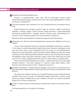 §31 Відокремлення уточнювальних членів речення
272
380Виконайте синтаксичний розбір речення.
Колись, за незапам’ятних часів, жив собі на просторах якогось краю
невідомий кочовий народ, випасав свої стада з віку в вік, перебираючись з місця
на місце (А. Матвієнко).
381І. Поставте розділові знаки, зважаючи на те, що в першому реченні є уточнювальні обста-
вини.
Серед бур’янів на пустирях уздовжм доріг на узліссях і крайм полів росте
знайома в народі куряча сліпота висока пряма рослина з буро-червоними
квіточками розквітлимим у верхній частині. Кажуть кури наклювавшисьм її
сліпнуть. Тому напевне й назвали її за цією ознакою (З журналу).
ІІ. Визначте пунктограми. Доберіть по одному прикладу до кожної пунктограми.
382Прочитайте текст. Поясніть причини відокремлення членів речення. Доберіть до тексту за-
головок.
Сходу сонця народний світогляд надавав неймовірно важливого значення.
У той момент сонце надзвичайно енергетичне, воно оживляє, пробуджує увесь
світ, дає тепло, світло, силу й енергію всьому. Усі темні, злі сили розбігаються
перед його лицем урізнобіч, гинуть і щезають навіки. Вранішнє сонце має також
і лікувальну силу. Найзаповітніше бажання спішили сказати сонцю, яке сходить,
бо вранішнє сонце, викупане й виспане, завжди милостиве. Воно благословляє
день. То ж селянин, уздрівши оновлене світило, знімав шапку, кланявся йому.
Часто на великі свята підіймались на гору – символ неба, шлях до сонця, щоб
зустріти світило. У дні свят, зокрема й у неділю, сонце буває віщим, тобто
посилає долю або недолю (З книги «Українські символи»).
383Проведіть експеримент: у першому реченні однорідні члени замініть на уточнювальні. Ви-
разно прочитайте обидва варіанти. Зробіть висновок про значення уточнювальних членів
речення.
На заході, над чорною смугою лісу й гір небо блищало дуже пізнім рум’яним
вечором. Було ясно, як удень. На Братській церкві можна було читати золоті
написи на стінах. Повітря було тихе, запашне, настояне на зелених духмяних
травах (За І. Нечуєм-Левицьким).
384Складіть і запишіть речення, використовуючи запропоновані слова як уточнювальні обста-
вини.
З великою радістю, по-діловому, по-вашому.
 