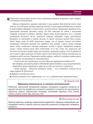 273
РЕЧЕННЯ
З ВІДОКРЕМЛЕНИМИ ЧЛЕНАМИ
385І. Виконайте коментоване читання тексту, пояснюючи вживання розділових знаків. Знайдіть
уточнювальні члени речення.
Микола Горинович, адвокат, вертався з суду додому. Був початок осені, саме
той час, коли більша частина дерев ще зелена і тільки деякі повбиралися в жовте
й жовтогаряче вбрання і стояли мов у золотих шатах. Горинович дивився на їх,
проходячи великим міським садом. Це був замалим не гайок з могучими
старими кленами й дубами. Якимсь чудом вони позоставалися тут, у самому
осередкові великого міста, повитого тяжким повітрям, серед височенних
будинків та закованих у камінь вулиць. А проте сьогодні дихати було легше.
Уночі йшов дощ, по небу снувалися хмари, але ж дерева стояли чистенькі,
повмивані. Огидний міський пил прибило тим дощем, і чисте, вогке повітря
якось м’яко вливалося свіжою живущою течією в груди. Горинович широко
дихав і йшов помалу-малу. Був утомлений, та й так легко тут дихалося, що
хотілося зостатися довше серед цих великих задуманих дерев, сісти й дивитися
на їх довго і прислухатися, як вони стиха-стиха шепотять своїм, потемнілим од
хмарного неба листом. Горинович любив дерева, любив їх спокійну пишну красу
і не постеріг, як зупинився й став дивитися.
– А що це ви так задивилися, колего? Красою природною впиваєтесь?
Це товариш, молодий адвокат, вийшовши трохи пізніше з суду, наздогнав його.
Горинович трохи скривився: зараз ні до кого не хотілось озиватися.
– Ішов додому, – відказав, рушаючи знову, – та й спинився глянути на ці
гарні дерева (Б. Грінченко).
ІІ. Доберіть заголовок до тексту.
ІІІ. Поясніть правопис слів з орфограмою «-нн- та -н- у прикметниках і дієприкметниках».
Пишемо так
Орфограма «Написання не, ні з різними частинами мови»
Невільник, невгасимий, ненависний, невдовзі, непорушно, нездужати (хворіти), не
здужати (не змогти), недобачати, неславити (ганьбити), не славити (не прославляти),
недостача, недолік, недописаний, неправда, несміливий, недалеко, ніхто, ніякий,
ніколи, нітрохи, нічий, ніде, ніскільки, ніяк.
Наголошуємо так
Надягну´, надя´гнеш, наздога´д, наздоженемо´, наздоженете´, на´зирцем, найцікаві´ший, най-
яскраві´ший, нали´гач, намоло´т, нанести´, наносни´й, неквапни´й, нелю´дський, нена´видіти,
нена´висть.
 