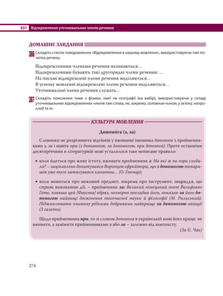 §31 Відокремлення уточнювальних членів речення
274
ДОМАШНЄ ЗАВДАННЯ
386Складіть стисле повідомлення «Відокремлення в нашому мовленні», використовуючи такі по-
чатки речень:
Відокремленими членами речення називаються…
Відокремленими бувають такі другорядні члени речення: …
На письмі відокремлені члени речення виділяються…
В усному мовленні відокремлені члени речення виділяються…
Уточнювальні члени речення служать…
387Складіть пояснення теми з фізики, хімії чи географії (на вибір), використовуючи у складі
уточнювальних відокремлених членів такі слова, як: зокрема, головним чином, у зв’язку, напри-
клад та ін.
КУЛЬТУРА МОВЛЕННЯ
Допомо´га (з, за)
Словники не розрізняють відтінків у вживанні іменника допомога з прийменни-
ками з, за і навіть при (з допомогою, за допомогою, при допомозі). Проте останніми
десятиріччями в літературній мові усталилося таке неписане правило:
 коли йдеться про живу істоту, вживати прийменник з: На які ж ви гори сходи-
ли? – зацікавлено допитувався Воронцов єфрейтора, що з допомогою товари-
шів уже туго затягувався канатом… (О. Гончар);
 коли мовиться про неживий предмет, зокрема про інструмент, знаряддя, що
сприяє виконанню дії, – прийменник за: Великий німецький поет Вольфганг
Гете, взявши цей [Фауста] образ, незмірно поглибив його, показав за його до-
помогою найвищі досягнення тогочасної науки й філософії (М. Рильський).
Підживлювати озимину рідкими добривами найкраще за допомогою авіації
(З газети).
Щодо прийменника при, то зі словом допомога в українській мові його краще не
вживати, а замінити прийменниками з або за – залежно від контексту.
(За Є. Чак)
 
