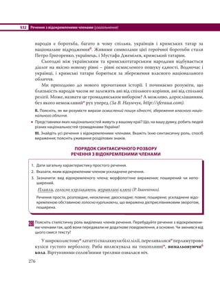 §32 Речення з відокремленими членами (узагальнення)
276
народів є боротьба, багато в чому спільна, українців і кримських татар за
національне відродженняб. Живими символами цієї героїчної боротьби стали
Петро Григоренко, українець, і Мустафа Джемілєв, кримський татарин.
Сьогодні між українським та кримськотатарським народами відбувається
діалог на якісно новому рівні – рівні осмисленого пошуку єдності. Водночас і
українці, і кримські татари борються за збереження власного національного
обличчя.
Ми приходимо до нового прочитання історії. І починаємо розуміти, що
близькість народів часом не залежить ані від спільного коріння, ані від спільної
релігії. Може, назвати це громадянським вибором? А можливо, дорослішанням,
без якого неможливийо рух уперед (За В. Наумчук, http://sferaua.com).
ІІ. Поясніть, як ви розумієте вирази осмислений пошук єдності, збереження власного націо-
нального обличчя.
 Представники яких національностей живуть у вашому краї? Що, на вашу думку, робить людей
різних національностей громадянами України?
ІІІ. Знайдіть усі речення з відокремленими членами. Вкажіть їхню синтаксичну роль, спосіб
вираження; поясніть уживання розділових знаків.
ПОРЯДОК СИНТАКСИЧНОГО РОЗБОРУ
РЕЧЕННЯ З ВІДОКРЕМЛЕНИМИ ЧЛЕНАМИ
1. Дати загальну характеристику простого речення.
2. Вказати, яким відокремленим членом ускладнене речення.
3. Зазначити: вид відокремленого члена; морфологічне вираження; поширений чи непо-
ширений.
Пливли, голосно курликаючи, журавлині ключі (Р. Іванченко).
Речення просте, розповідне, неокличне; двоскладне; повне; поширене; ускладнене відо-
кремленою обставиною голосно курликаючи, що виражена дієприслівниковим зворотом,
поширена.
390Поясніть стилістичну роль виділених членів речення. Перебудуйте речення з відокремлени-
ми членами так, щоб вони передавали не додаткове повідомлення, а основне. Чи змінився від
цього смисл тексту?
У широколистомуо лататті спалахнули білі лілії, переливалисяо перламутрово
куліси густого верболозу. Риба виляскувала на тихоплинніо, вимальовуючиб
кола. Віртуозними солов’їними трелями озвалася ніч.
 