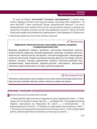 277
РЕЧЕННЯ
З ВІДОКРЕМЛЕНИМИ ЧЛЕНАМИ
Я сидів на березі, охопленийб солодким хвилюваннямф, і слухав вічну
музику природи. До мого вуха підлетів комар і підставив свій «камертон»*. За
мить відлетівб і завис неподаліко. Відтак задзвенькотіво щосилио, і до нього
приєднався ще один, мабуть, без слуху, бо так дисонуюче тягнувся з секунду, що,
здавалося, заіскрить у темені, але все-таки вирівнявся в унісон*. Умить злетівсяо
цілий хор комарів, що дзвенькотів у аранжуванні* самої природи (А. Пашкевич).
 Чому автор використав у тексті слова, пов’язані з музикою?
Пишемо так
Орфограма «Написання разом і через дефіс складних, складених
і складноскорочених слів»
Всюдихід, двоярусний, Нацбанк, трикутник, писав-писав, білий-білий, хліб-сіль,
тишком-нишком, зроду-віку, великий-превеликий, землетрус, міськрада, життєпис,
лікар-еколог, прем’єр-міністр, міні-футбол, сільськогосподарський, вищезгаданий,
суспільно-політичний, історико-культурний, босоніж, будь-хто, хто-небудь, лісостеп,
вертоліт, тепловоз, соцстрах, дев’ятисотий, п’ятдесят, навчально-виховний, віце-
президентський, темно-зелений, гіркувато-солоний, гриб-паразит, зірвиголова,
чорнозем, східнослов’янський, стоп-кран, суспільно корисний.
Наголошуємо так
Непри´язнь, непроникни´й, нести´, несемо´, несете´, несла´, несли´, низина´, дві низини´, низо-
вина´, низьки´й, ниткови´й, ні´вечити, нови´й, новина´, мн. нови´ни, дві новини´.
ДОМАШНЄ ЗАВДАННЯ
391Доповніть речення уточнювальними членами.
1. Південний Буг бере початок на південному заході України (де саме?) … 2. Най-
довше місто в Україні (і навіть ще де?) ... – це Кривий Ріг. 3. Географічний центр
України знаходиться на Черкащині (де саме?) ..., а геометричний – на
Кіровоградщині (де саме?) ... 4. Підкресліть другорядні члени речення, тобто …
5.Результатамизмаганьбулизадоволенівсі(особливохто?)…6.Налабораторній
роботі з фізики треба було визначити густину (що це таке?) …
 