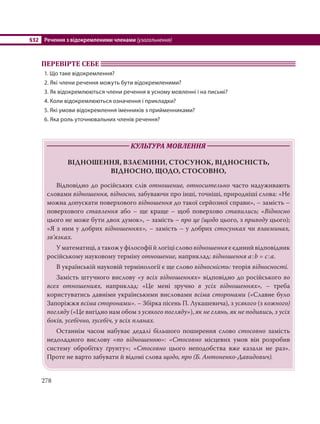 §32 Речення з відокремленими членами (узагальнення)
278
ПЕРЕВІРТЕ СЕБЕ
1. Що таке відокремлення?
2. Які члени речення можуть бути відокремленими?
3. Як відокремлюються члени речення в усному мовленні і на письмі?
4. Коли відокремлюються означення і прикладки?
5. Які умови відокремлення іменників з прийменниками?
6. Яка роль уточнювальних членів речення?
КУЛЬТУРА МОВЛЕННЯ
ВІДНОШЕННЯ, ВЗАЄМИНИ, СТОСУНОК, ВІДНОСНІСТЬ,
ВІДНОСНО, ЩОДО, СТОСОВНО,
Відповідно до російських слів отношение, относительно часто надуживають
словами відношення, відносно, забуваючи про інші, точніші, природніші слова: «Не
можна допускати поверхового відношення до такої серйозної справи», – замість –
поверхового ставлення або – ще краще – щоб поверхово ставились; «Відносно
цього не може бути двох думок», – замість – про це (щодо цього, з приводу цього);
«Я з ним у добрих відношеннях», – замість – у добрих стосунках чи взаєминах,
зв’язках.
Уматематиці,атакожуфілософіїйлогіціслово відношенняєєдинийвідповідник
російському науковому терміну отношение, наприклад: відношення а:b = с:а.
В українській науковій термінології є ще слово відносність: теорія відносності.
Замість штучного вислову «у всіх відношеннях» відповідно до російського во
всех отношениях, наприклад: «Це мені зручно в усіх відношеннях», – треба
користуватись давніми українськими висловами всіма сторонами («Славне було
Запоріжжя всіма сторонами». – Збірка пісень П. Лукашевича), з усякого (з кожного)
погляду («Це вигідно нам обом з усякого погляду»), як не глянь, як не подивись, з усіх
боків, усебічно, зусебіч, у всіх планах.
Останнім часом набуває дедалі більшого поширення слово стосовно замість
недоладного вислову «по відношенню»: «Стосовно місцевих умов він розробив
систему обробітку ґрунту»; «Стосовно цього неподобства вже казали не раз».
Проте не варто забувати й відомі слова щодо, про (Б. Антоненко-Давидович).
 