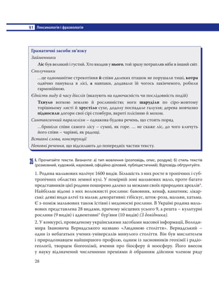 §1 Лексикологія і фразеологія
28
Граматичні засоби зв’язку
Займенники
Лic був великий i густий. Хто входив у нього, той зразу потрапляв ніби в інший світ.
Сполучники
…це одноманітне стрекотіння й співи далеких пташок не порушали тиші, котра
одвічно панувала в лici, а навпаки, додавали їй чогось закінченого, робили
гармонійною.
Єдність виду й часу дієслів (вказують на одночасність чи послідовність подій)
Тхнуло вогкою землею й рослинністю; ноги шаруділи по cipo-жовтому
торішньому листі й хрустіло сухе, додолу поспадале галуззя; дерева мовчазно
підносили догори свої cipi стовбури, вкриті плісінню й мохом.
Синтаксичний паралелізм – однакова будова речень, що стоять поряд
…бриніли співи самого лicy – сумні, як горе. … не скаже ліс, до чого кличуть
його співи – чарівні, як радощі.
Вставні слова, конструкції
Неповні речення, що відсилають до попередніх частин тексту.
35 І. Прочитайте тексти. Визначте: а) тип мовлення (розповідь, опис, роздум); б) стиль текстів
(розмовний, художній, науковий, офіційно-діловий, публіцистичний). Відповідь обґрунтуйте.
1. Родина мальвових налічує 1600 видів. Більшість з них росте в тропічних і суб-
тропічних областях земної кулі. У помірній зоні мальвових мало, проте багато
представників цієї родини поширено далеко за межами своїх природних ареалів*.
Найбільш відомі з них волокнисті рослини: бавовник, кенаф, канатник; лікар-
ські: деякі види алтеї та мальв; декоративні: гібіскус, шток-роза, мальви, хатьма.
Є з-поміж мальвових також їстівні і медоносні рослини. В Україні родина маль-
вових представлена 28 видами, причому місцевих усього 9, а решта – культурні
рослини (9 видів) і адвентивні* бур’яни (10 видів) (З довідника).
2. У конкурсі, проведеному українськими засобами масової інформації, Володи-
мира Івановича Вернадського названо «Людиною століття». Вернадський –
один із небагатьох учених-універсалів минулого століття. Він був мислителем
і природознавцем найширшого профілю, одним із засновників геохімії і радіо-
геології, творцем біогеохімії, вчення про біосферу й ноосферу. Його внесок
у науку відзначений численними преміями й обранням дійсним членом ряду
 