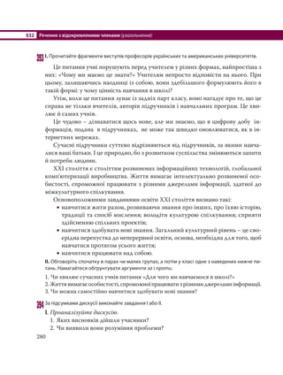 §32 Речення з відокремленими членами (узагальнення)
280
393І. Прочитайте фрагменти виступів професорів українських та американських університетів.
Це питання учні порушують перед учителем у різних формах, найпростіша з
них: «Чому ми маємо це знати?» Учителям непросто відповісти на нього. При
цьому, залишаючись наодинці із собою, вони здебільшого формулюють його в
такій формі: у чому цінність навчання в школі?
Утім, коли це питання лунає із задніх парт класу, воно нагадує про те, що це
справа не тільки вчителів, авторів підручників і навчальних програм. Це хви-
лює й самих учнів.
Це чудово – дізнаватися щось нове, але ми знаємо, що в цифрову добу ін-
формація, подана в підручниках, не може так швидко оновлюватися, як в ін-
тернетних мережах.
Сучасні підручники суттєво відрізняються від підручників, за якими навча-
лися ваші батьки. І це природно, бо з розвитком суспільства змінюються запити
й потреби людини.
ХХІ століття є століттям розвинених інформаційних технологій, глобальної
комп'ютеризації виробництва. Життя вимагає інтелектуально розвиненої осо-
бистості, спроможної працювати з різними джерелами інформації, здатної до
міжкультурного спілкування.
Основоположними завданнями освіти ХХІ століття визнано такі:
 навчитися жити разом, розвиваючи знання про інших, про їхню історію,
традиції та спосіб мислення; володіти культурою спілкування; сприяти
здійсненню спільних проектів;
 навчитися здобувати нові знання. Загальний культурний рівень – це сво-
єрідна перепустка до неперервної освіти, основа, необхідна для того, щоб
навчатися протягом усього життя;
 навчитися працювати над собою.
ІІ. Обговоріть спочатку в парах чи малих групах, а потім у класі одне з наведених нижче пи-
тань. Намагайтеся обґрунтувати аргументи за і проти.
1. Чи хвилює сучасних учнів питання «Для чого ми навчаємося в школі?»
2.Життявимагаєособистості,спроможноїпрацюватизрізнимиджереламиінформації.
3. Чи можна самостійно навчитися здобувати нові знання?
394За підсумками дискусії виконайте завдання І або ІІ.
І. Проаналізуйте дискусію.
1. Яких висновків дійшли учасники?
2. Чи виявили вони розуміння проблеми?
 